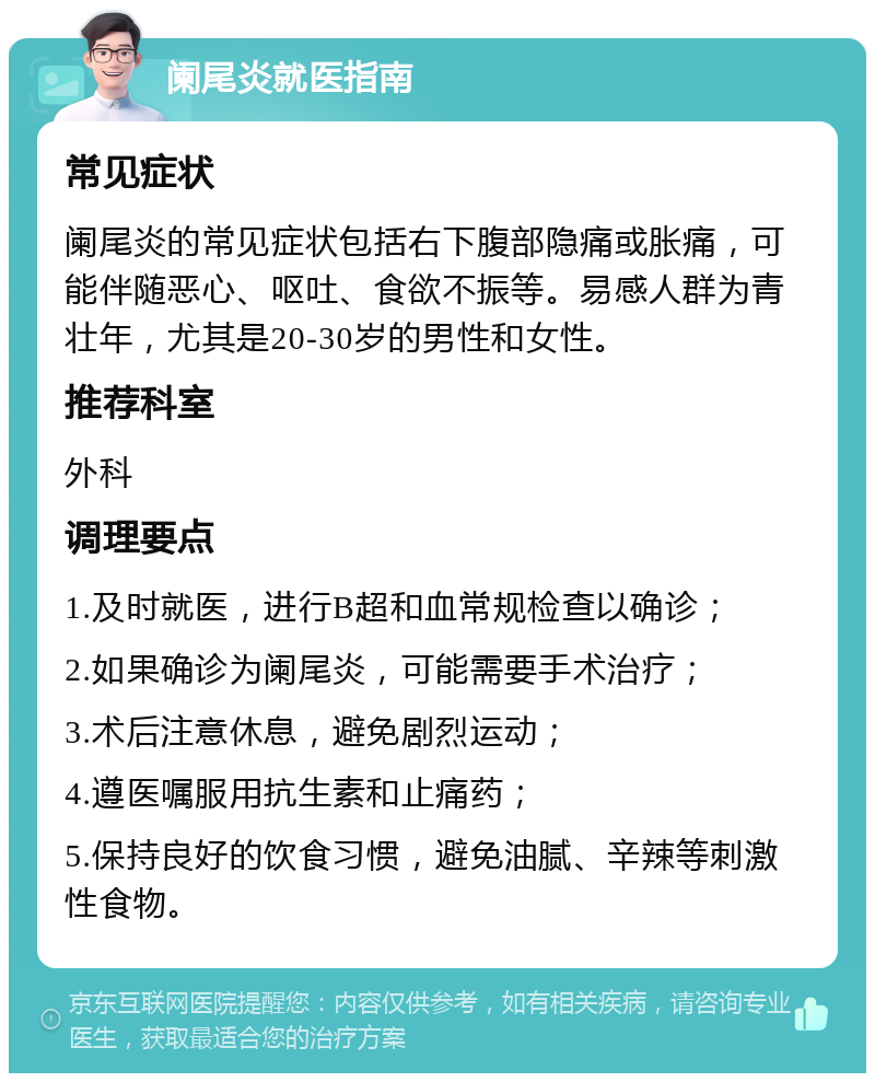 阑尾炎就医指南 常见症状 阑尾炎的常见症状包括右下腹部隐痛或胀痛，可能伴随恶心、呕吐、食欲不振等。易感人群为青壮年，尤其是20-30岁的男性和女性。 推荐科室 外科 调理要点 1.及时就医，进行B超和血常规检查以确诊； 2.如果确诊为阑尾炎，可能需要手术治疗； 3.术后注意休息，避免剧烈运动； 4.遵医嘱服用抗生素和止痛药； 5.保持良好的饮食习惯，避免油腻、辛辣等刺激性食物。