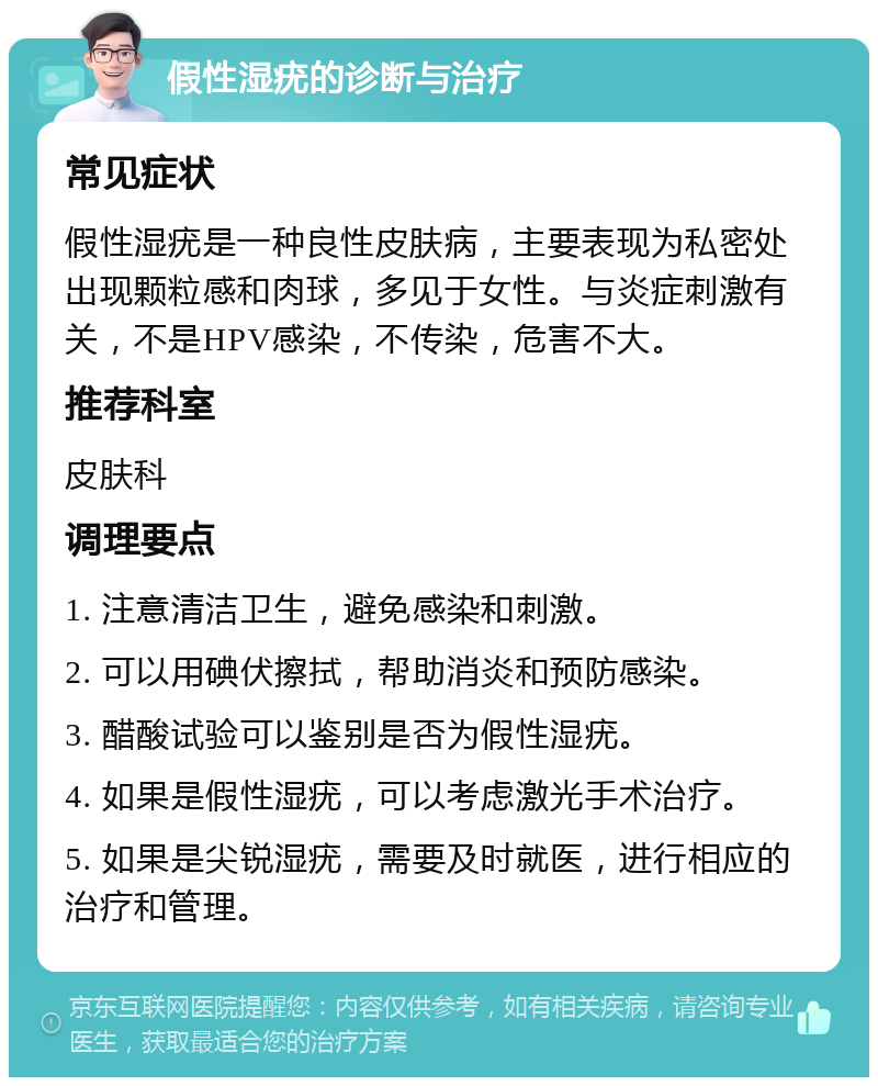 假性湿疣的诊断与治疗 常见症状 假性湿疣是一种良性皮肤病，主要表现为私密处出现颗粒感和肉球，多见于女性。与炎症刺激有关，不是HPV感染，不传染，危害不大。 推荐科室 皮肤科 调理要点 1. 注意清洁卫生，避免感染和刺激。 2. 可以用碘伏擦拭，帮助消炎和预防感染。 3. 醋酸试验可以鉴别是否为假性湿疣。 4. 如果是假性湿疣，可以考虑激光手术治疗。 5. 如果是尖锐湿疣，需要及时就医，进行相应的治疗和管理。