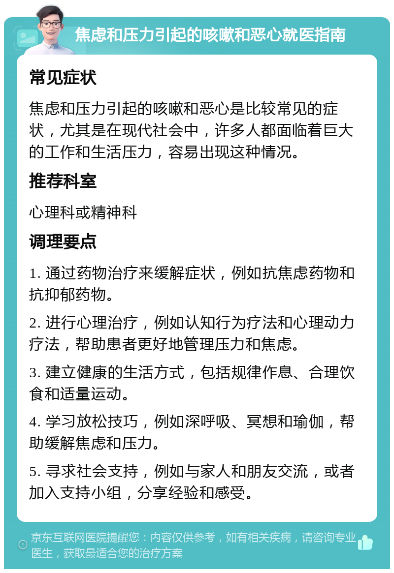 焦虑和压力引起的咳嗽和恶心就医指南 常见症状 焦虑和压力引起的咳嗽和恶心是比较常见的症状，尤其是在现代社会中，许多人都面临着巨大的工作和生活压力，容易出现这种情况。 推荐科室 心理科或精神科 调理要点 1. 通过药物治疗来缓解症状，例如抗焦虑药物和抗抑郁药物。 2. 进行心理治疗，例如认知行为疗法和心理动力疗法，帮助患者更好地管理压力和焦虑。 3. 建立健康的生活方式，包括规律作息、合理饮食和适量运动。 4. 学习放松技巧，例如深呼吸、冥想和瑜伽，帮助缓解焦虑和压力。 5. 寻求社会支持，例如与家人和朋友交流，或者加入支持小组，分享经验和感受。