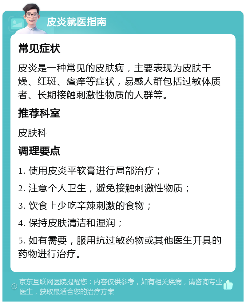 皮炎就医指南 常见症状 皮炎是一种常见的皮肤病，主要表现为皮肤干燥、红斑、瘙痒等症状，易感人群包括过敏体质者、长期接触刺激性物质的人群等。 推荐科室 皮肤科 调理要点 1. 使用皮炎平软膏进行局部治疗； 2. 注意个人卫生，避免接触刺激性物质； 3. 饮食上少吃辛辣刺激的食物； 4. 保持皮肤清洁和湿润； 5. 如有需要，服用抗过敏药物或其他医生开具的药物进行治疗。