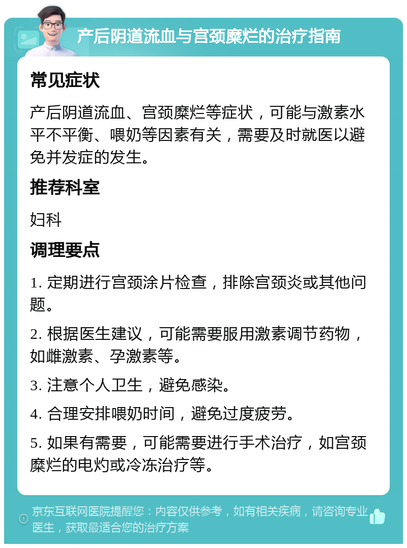 产后阴道流血与宫颈糜烂的治疗指南 常见症状 产后阴道流血、宫颈糜烂等症状，可能与激素水平不平衡、喂奶等因素有关，需要及时就医以避免并发症的发生。 推荐科室 妇科 调理要点 1. 定期进行宫颈涂片检查，排除宫颈炎或其他问题。 2. 根据医生建议，可能需要服用激素调节药物，如雌激素、孕激素等。 3. 注意个人卫生，避免感染。 4. 合理安排喂奶时间，避免过度疲劳。 5. 如果有需要，可能需要进行手术治疗，如宫颈糜烂的电灼或冷冻治疗等。