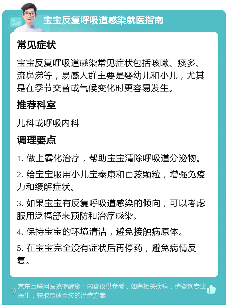 宝宝反复呼吸道感染就医指南 常见症状 宝宝反复呼吸道感染常见症状包括咳嗽、痰多、流鼻涕等，易感人群主要是婴幼儿和小儿，尤其是在季节交替或气候变化时更容易发生。 推荐科室 儿科或呼吸内科 调理要点 1. 做上雾化治疗，帮助宝宝清除呼吸道分泌物。 2. 给宝宝服用小儿宝泰康和百蕊颗粒，增强免疫力和缓解症状。 3. 如果宝宝有反复呼吸道感染的倾向，可以考虑服用泛福舒来预防和治疗感染。 4. 保持宝宝的环境清洁，避免接触病原体。 5. 在宝宝完全没有症状后再停药，避免病情反复。