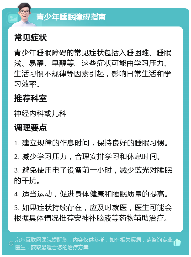 青少年睡眠障碍指南 常见症状 青少年睡眠障碍的常见症状包括入睡困难、睡眠浅、易醒、早醒等。这些症状可能由学习压力、生活习惯不规律等因素引起，影响日常生活和学习效率。 推荐科室 神经内科或儿科 调理要点 1. 建立规律的作息时间，保持良好的睡眠习惯。 2. 减少学习压力，合理安排学习和休息时间。 3. 避免使用电子设备前一小时，减少蓝光对睡眠的干扰。 4. 适当运动，促进身体健康和睡眠质量的提高。 5. 如果症状持续存在，应及时就医，医生可能会根据具体情况推荐安神补脑液等药物辅助治疗。