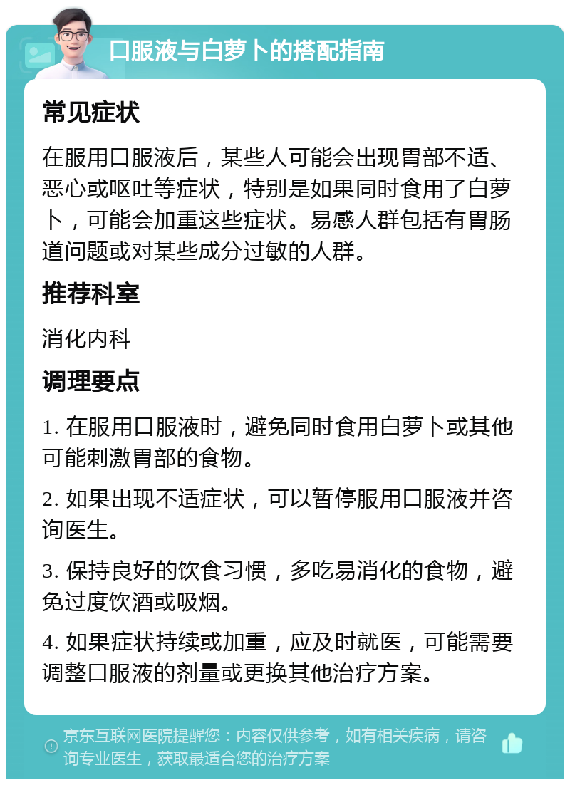 口服液与白萝卜的搭配指南 常见症状 在服用口服液后，某些人可能会出现胃部不适、恶心或呕吐等症状，特别是如果同时食用了白萝卜，可能会加重这些症状。易感人群包括有胃肠道问题或对某些成分过敏的人群。 推荐科室 消化内科 调理要点 1. 在服用口服液时，避免同时食用白萝卜或其他可能刺激胃部的食物。 2. 如果出现不适症状，可以暂停服用口服液并咨询医生。 3. 保持良好的饮食习惯，多吃易消化的食物，避免过度饮酒或吸烟。 4. 如果症状持续或加重，应及时就医，可能需要调整口服液的剂量或更换其他治疗方案。