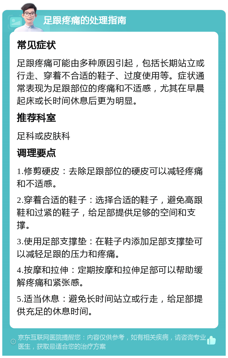 足跟疼痛的处理指南 常见症状 足跟疼痛可能由多种原因引起，包括长期站立或行走、穿着不合适的鞋子、过度使用等。症状通常表现为足跟部位的疼痛和不适感，尤其在早晨起床或长时间休息后更为明显。 推荐科室 足科或皮肤科 调理要点 1.修剪硬皮：去除足跟部位的硬皮可以减轻疼痛和不适感。 2.穿着合适的鞋子：选择合适的鞋子，避免高跟鞋和过紧的鞋子，给足部提供足够的空间和支撑。 3.使用足部支撑垫：在鞋子内添加足部支撑垫可以减轻足跟的压力和疼痛。 4.按摩和拉伸：定期按摩和拉伸足部可以帮助缓解疼痛和紧张感。 5.适当休息：避免长时间站立或行走，给足部提供充足的休息时间。