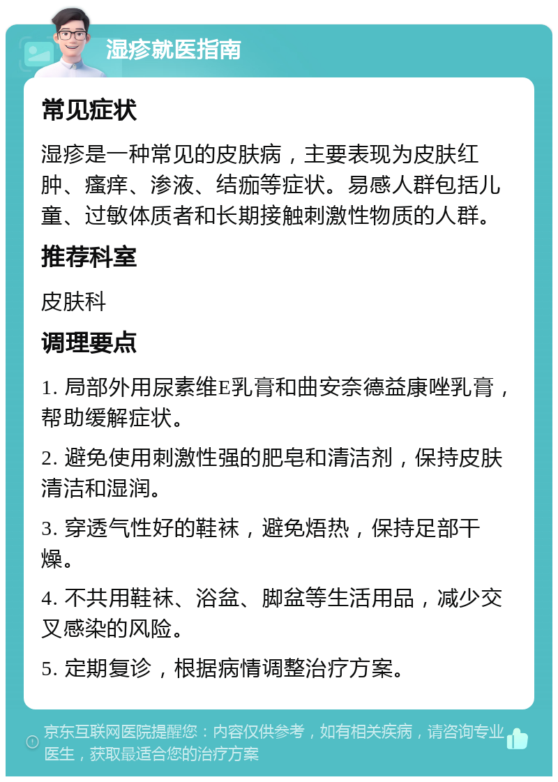 湿疹就医指南 常见症状 湿疹是一种常见的皮肤病，主要表现为皮肤红肿、瘙痒、渗液、结痂等症状。易感人群包括儿童、过敏体质者和长期接触刺激性物质的人群。 推荐科室 皮肤科 调理要点 1. 局部外用尿素维E乳膏和曲安奈德益康唑乳膏，帮助缓解症状。 2. 避免使用刺激性强的肥皂和清洁剂，保持皮肤清洁和湿润。 3. 穿透气性好的鞋袜，避免焐热，保持足部干燥。 4. 不共用鞋袜、浴盆、脚盆等生活用品，减少交叉感染的风险。 5. 定期复诊，根据病情调整治疗方案。