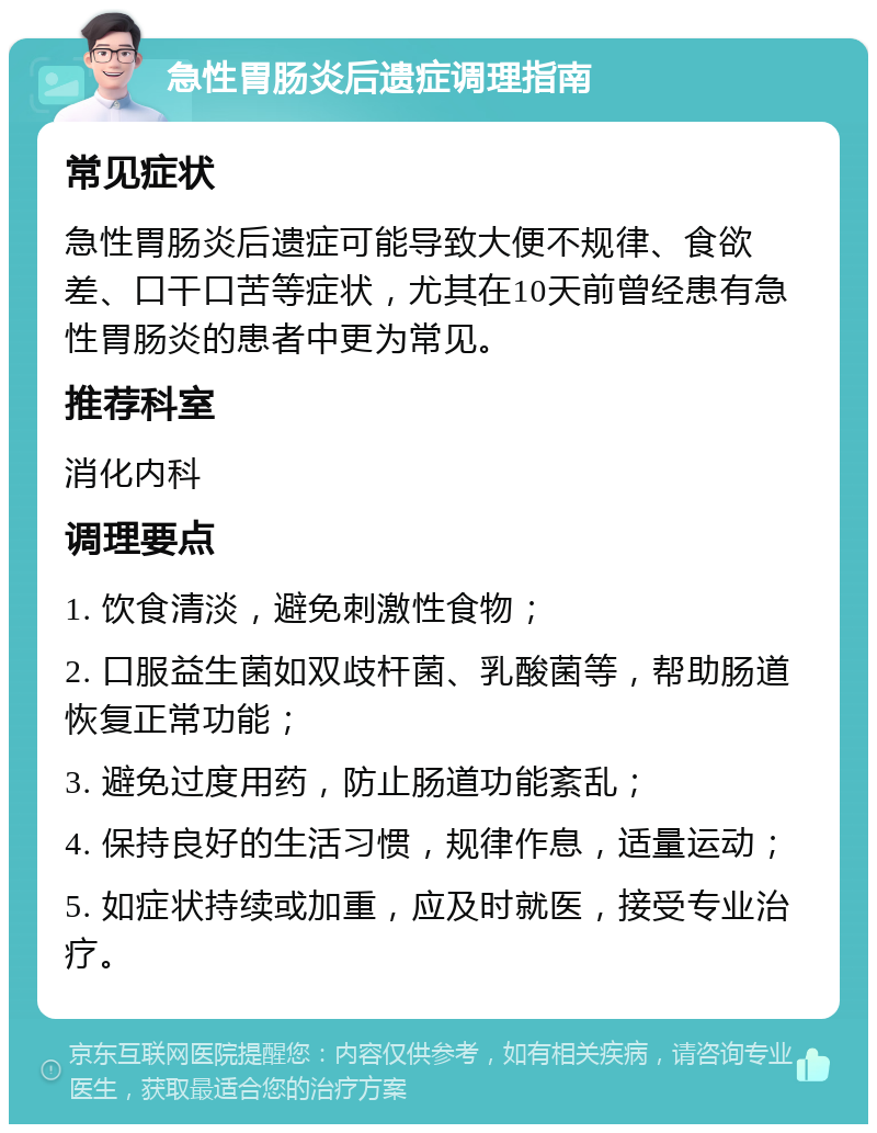 急性胃肠炎后遗症调理指南 常见症状 急性胃肠炎后遗症可能导致大便不规律、食欲差、口干口苦等症状，尤其在10天前曾经患有急性胃肠炎的患者中更为常见。 推荐科室 消化内科 调理要点 1. 饮食清淡，避免刺激性食物； 2. 口服益生菌如双歧杆菌、乳酸菌等，帮助肠道恢复正常功能； 3. 避免过度用药，防止肠道功能紊乱； 4. 保持良好的生活习惯，规律作息，适量运动； 5. 如症状持续或加重，应及时就医，接受专业治疗。