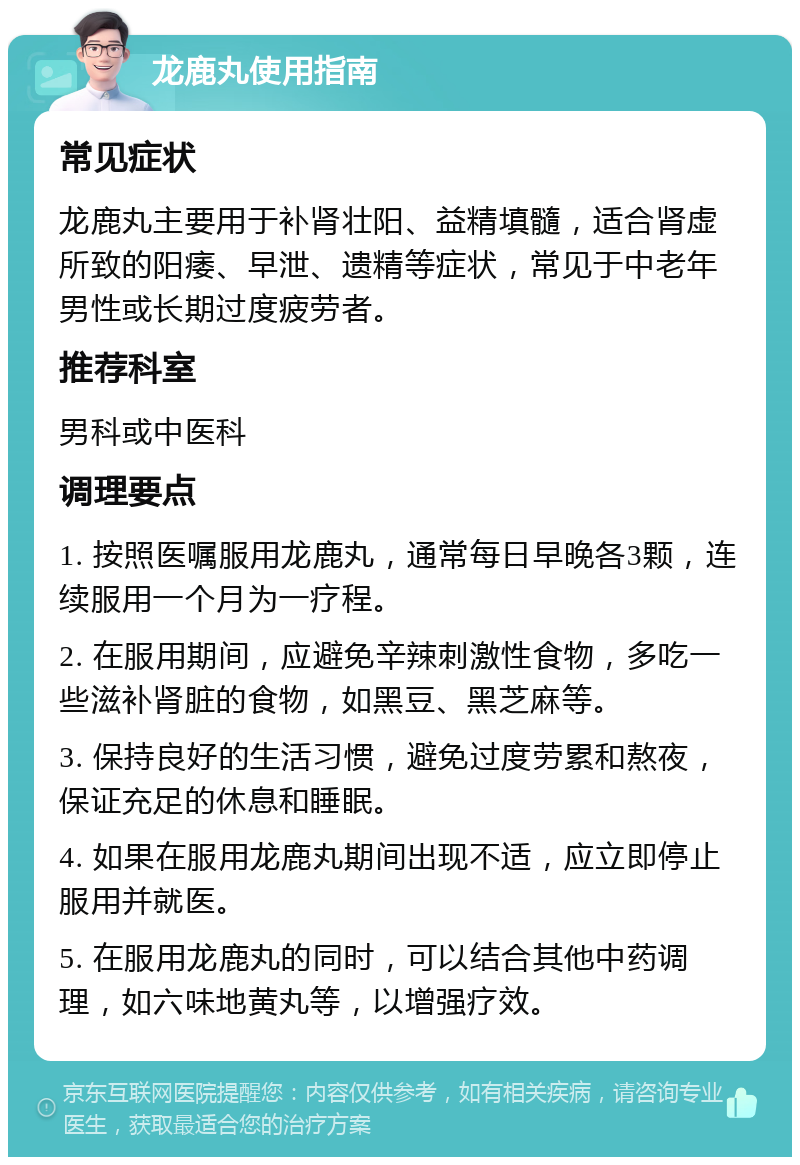 龙鹿丸使用指南 常见症状 龙鹿丸主要用于补肾壮阳、益精填髓，适合肾虚所致的阳痿、早泄、遗精等症状，常见于中老年男性或长期过度疲劳者。 推荐科室 男科或中医科 调理要点 1. 按照医嘱服用龙鹿丸，通常每日早晚各3颗，连续服用一个月为一疗程。 2. 在服用期间，应避免辛辣刺激性食物，多吃一些滋补肾脏的食物，如黑豆、黑芝麻等。 3. 保持良好的生活习惯，避免过度劳累和熬夜，保证充足的休息和睡眠。 4. 如果在服用龙鹿丸期间出现不适，应立即停止服用并就医。 5. 在服用龙鹿丸的同时，可以结合其他中药调理，如六味地黄丸等，以增强疗效。