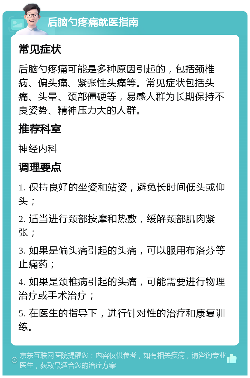 后脑勺疼痛就医指南 常见症状 后脑勺疼痛可能是多种原因引起的，包括颈椎病、偏头痛、紧张性头痛等。常见症状包括头痛、头晕、颈部僵硬等，易感人群为长期保持不良姿势、精神压力大的人群。 推荐科室 神经内科 调理要点 1. 保持良好的坐姿和站姿，避免长时间低头或仰头； 2. 适当进行颈部按摩和热敷，缓解颈部肌肉紧张； 3. 如果是偏头痛引起的头痛，可以服用布洛芬等止痛药； 4. 如果是颈椎病引起的头痛，可能需要进行物理治疗或手术治疗； 5. 在医生的指导下，进行针对性的治疗和康复训练。