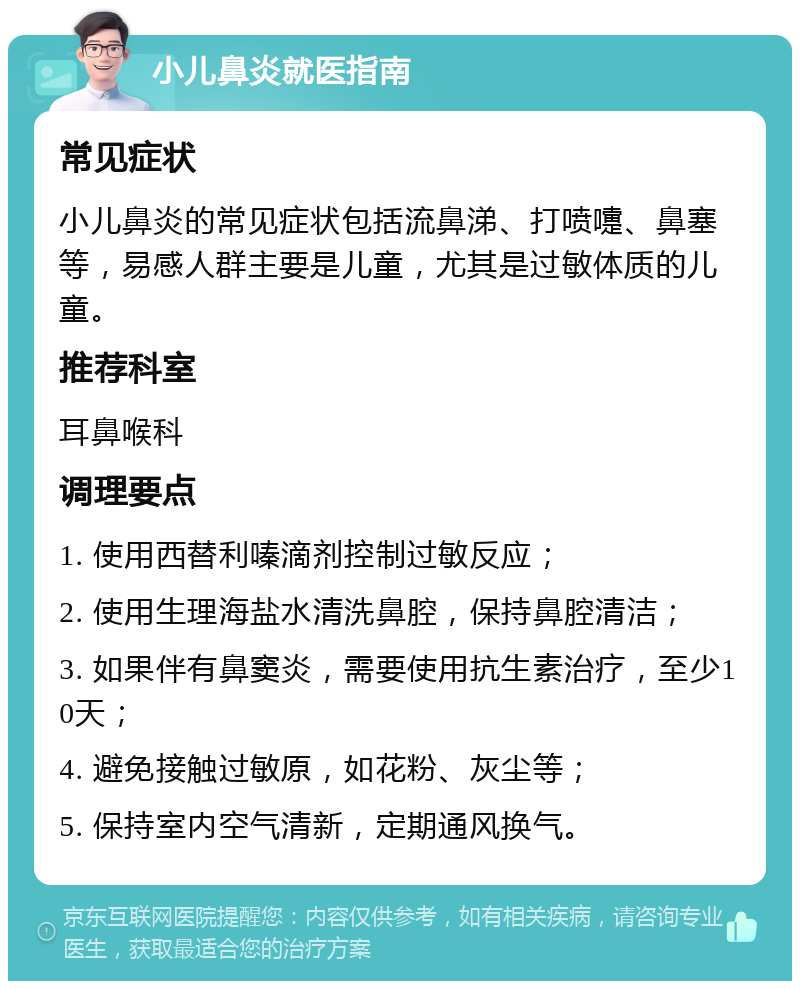 小儿鼻炎就医指南 常见症状 小儿鼻炎的常见症状包括流鼻涕、打喷嚏、鼻塞等，易感人群主要是儿童，尤其是过敏体质的儿童。 推荐科室 耳鼻喉科 调理要点 1. 使用西替利嗪滴剂控制过敏反应； 2. 使用生理海盐水清洗鼻腔，保持鼻腔清洁； 3. 如果伴有鼻窦炎，需要使用抗生素治疗，至少10天； 4. 避免接触过敏原，如花粉、灰尘等； 5. 保持室内空气清新，定期通风换气。