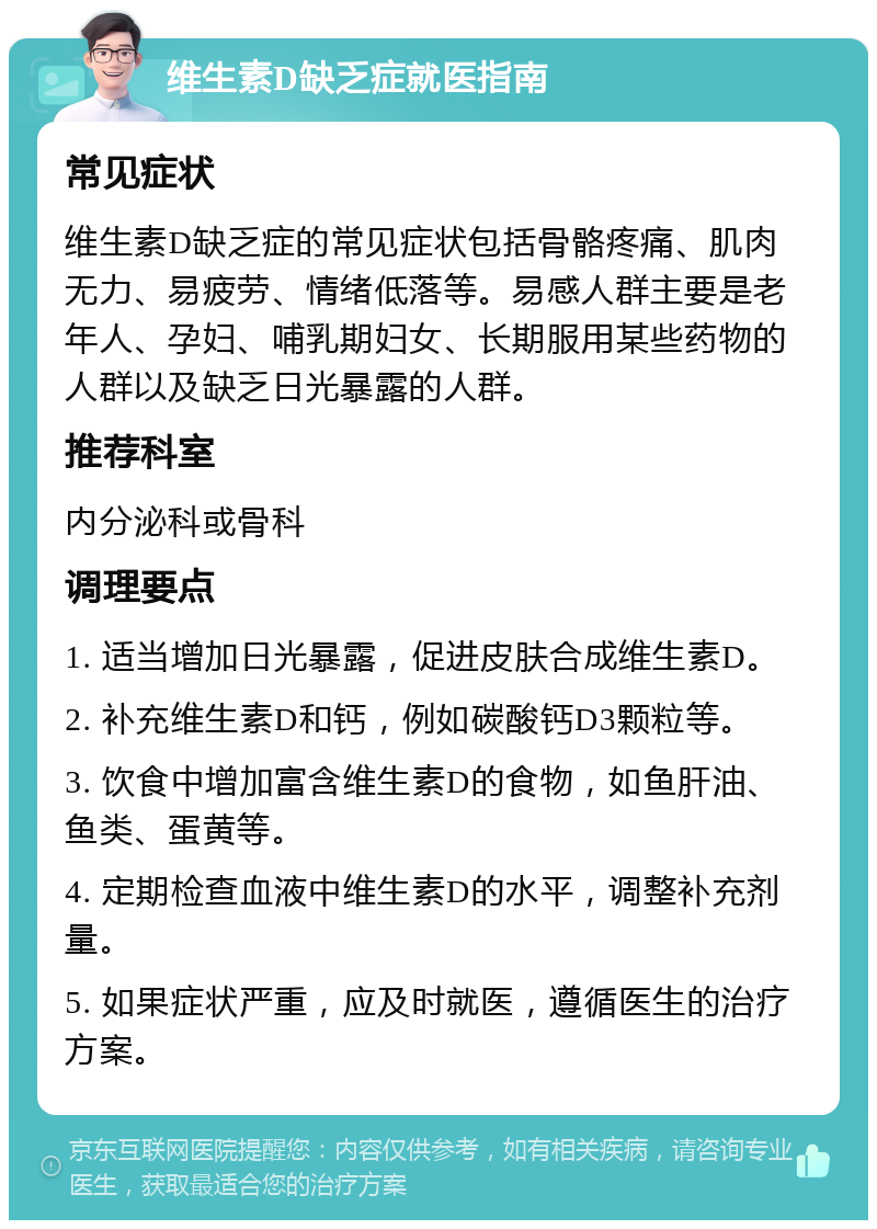 维生素D缺乏症就医指南 常见症状 维生素D缺乏症的常见症状包括骨骼疼痛、肌肉无力、易疲劳、情绪低落等。易感人群主要是老年人、孕妇、哺乳期妇女、长期服用某些药物的人群以及缺乏日光暴露的人群。 推荐科室 内分泌科或骨科 调理要点 1. 适当增加日光暴露，促进皮肤合成维生素D。 2. 补充维生素D和钙，例如碳酸钙D3颗粒等。 3. 饮食中增加富含维生素D的食物，如鱼肝油、鱼类、蛋黄等。 4. 定期检查血液中维生素D的水平，调整补充剂量。 5. 如果症状严重，应及时就医，遵循医生的治疗方案。