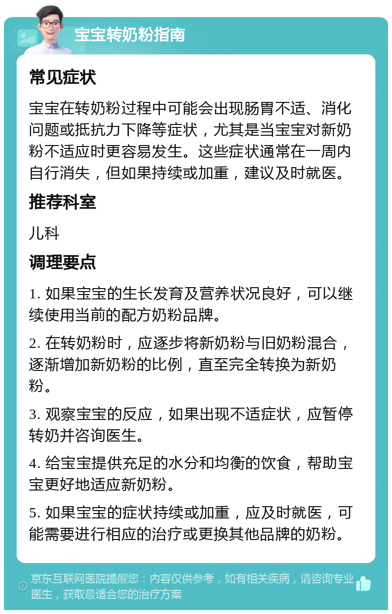 宝宝转奶粉指南 常见症状 宝宝在转奶粉过程中可能会出现肠胃不适、消化问题或抵抗力下降等症状，尤其是当宝宝对新奶粉不适应时更容易发生。这些症状通常在一周内自行消失，但如果持续或加重，建议及时就医。 推荐科室 儿科 调理要点 1. 如果宝宝的生长发育及营养状况良好，可以继续使用当前的配方奶粉品牌。 2. 在转奶粉时，应逐步将新奶粉与旧奶粉混合，逐渐增加新奶粉的比例，直至完全转换为新奶粉。 3. 观察宝宝的反应，如果出现不适症状，应暂停转奶并咨询医生。 4. 给宝宝提供充足的水分和均衡的饮食，帮助宝宝更好地适应新奶粉。 5. 如果宝宝的症状持续或加重，应及时就医，可能需要进行相应的治疗或更换其他品牌的奶粉。