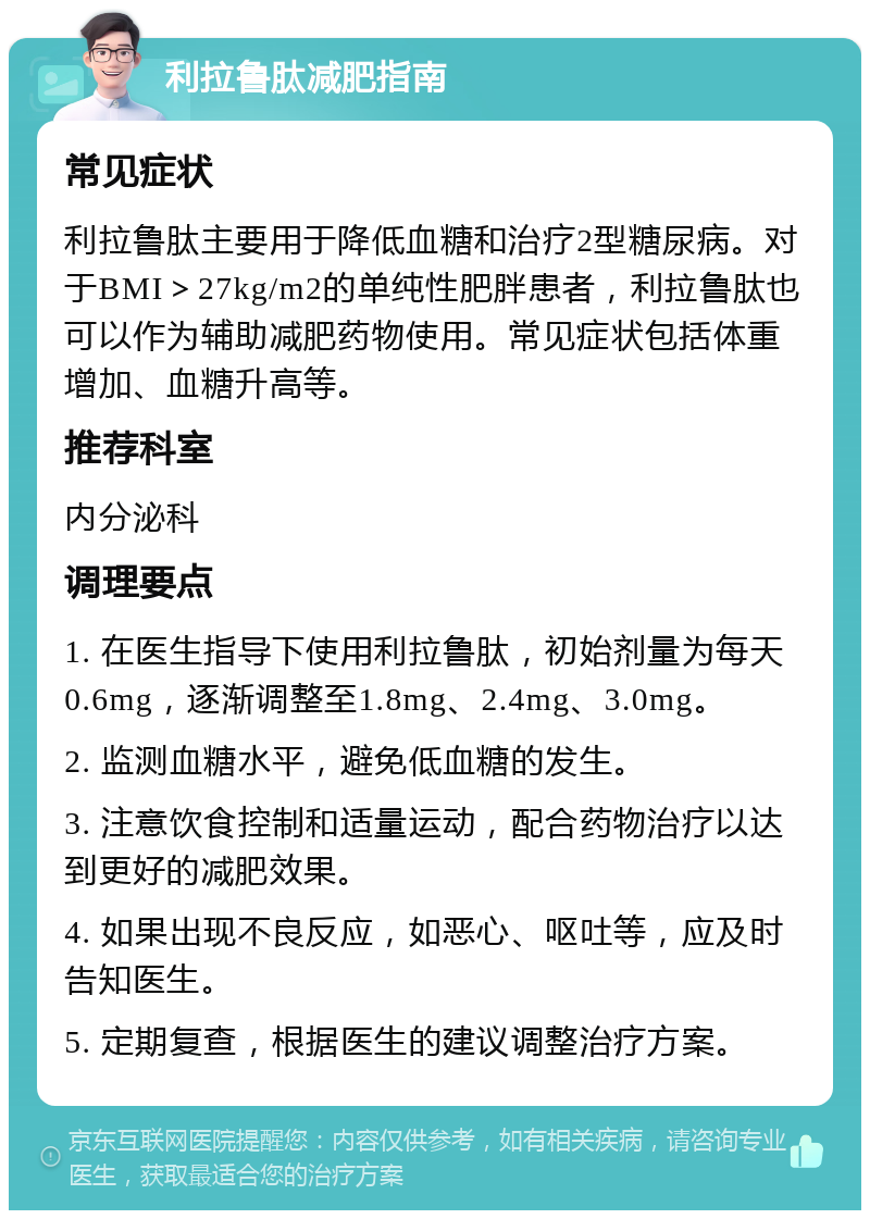 利拉鲁肽减肥指南 常见症状 利拉鲁肽主要用于降低血糖和治疗2型糖尿病。对于BMI＞27kg/m2的单纯性肥胖患者，利拉鲁肽也可以作为辅助减肥药物使用。常见症状包括体重增加、血糖升高等。 推荐科室 内分泌科 调理要点 1. 在医生指导下使用利拉鲁肽，初始剂量为每天0.6mg，逐渐调整至1.8mg、2.4mg、3.0mg。 2. 监测血糖水平，避免低血糖的发生。 3. 注意饮食控制和适量运动，配合药物治疗以达到更好的减肥效果。 4. 如果出现不良反应，如恶心、呕吐等，应及时告知医生。 5. 定期复查，根据医生的建议调整治疗方案。