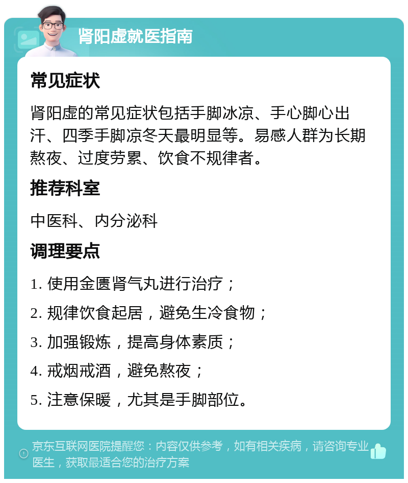 肾阳虚就医指南 常见症状 肾阳虚的常见症状包括手脚冰凉、手心脚心出汗、四季手脚凉冬天最明显等。易感人群为长期熬夜、过度劳累、饮食不规律者。 推荐科室 中医科、内分泌科 调理要点 1. 使用金匮肾气丸进行治疗； 2. 规律饮食起居，避免生冷食物； 3. 加强锻炼，提高身体素质； 4. 戒烟戒酒，避免熬夜； 5. 注意保暖，尤其是手脚部位。