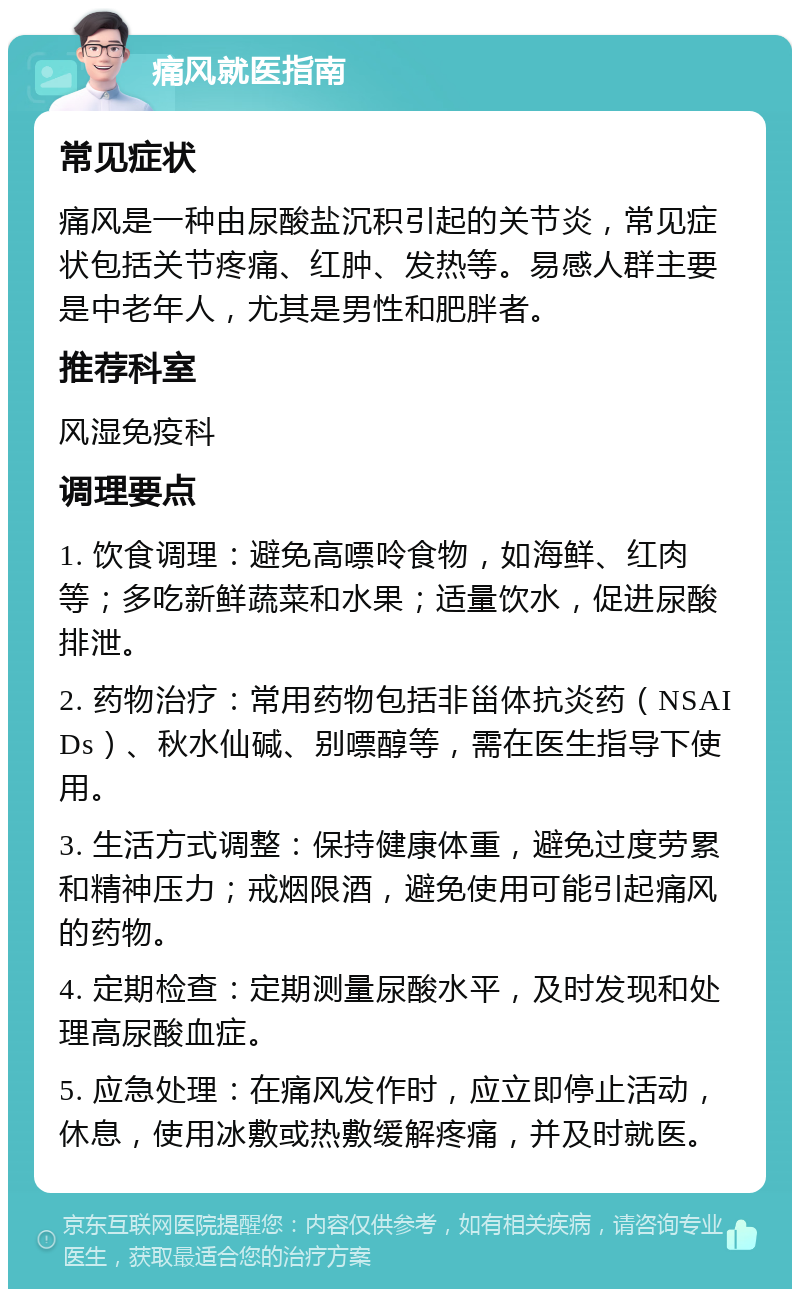 痛风就医指南 常见症状 痛风是一种由尿酸盐沉积引起的关节炎，常见症状包括关节疼痛、红肿、发热等。易感人群主要是中老年人，尤其是男性和肥胖者。 推荐科室 风湿免疫科 调理要点 1. 饮食调理：避免高嘌呤食物，如海鲜、红肉等；多吃新鲜蔬菜和水果；适量饮水，促进尿酸排泄。 2. 药物治疗：常用药物包括非甾体抗炎药（NSAIDs）、秋水仙碱、别嘌醇等，需在医生指导下使用。 3. 生活方式调整：保持健康体重，避免过度劳累和精神压力；戒烟限酒，避免使用可能引起痛风的药物。 4. 定期检查：定期测量尿酸水平，及时发现和处理高尿酸血症。 5. 应急处理：在痛风发作时，应立即停止活动，休息，使用冰敷或热敷缓解疼痛，并及时就医。