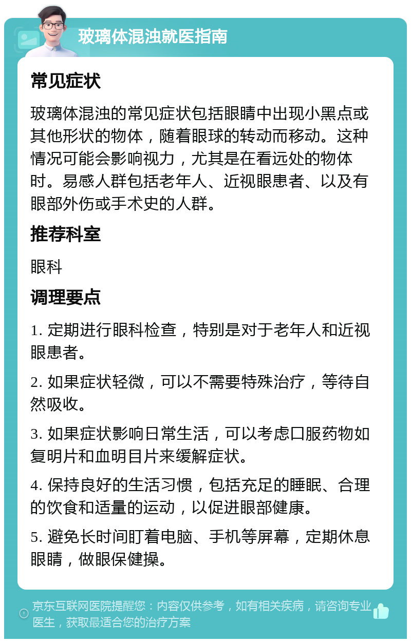 玻璃体混浊就医指南 常见症状 玻璃体混浊的常见症状包括眼睛中出现小黑点或其他形状的物体，随着眼球的转动而移动。这种情况可能会影响视力，尤其是在看远处的物体时。易感人群包括老年人、近视眼患者、以及有眼部外伤或手术史的人群。 推荐科室 眼科 调理要点 1. 定期进行眼科检查，特别是对于老年人和近视眼患者。 2. 如果症状轻微，可以不需要特殊治疗，等待自然吸收。 3. 如果症状影响日常生活，可以考虑口服药物如复明片和血明目片来缓解症状。 4. 保持良好的生活习惯，包括充足的睡眠、合理的饮食和适量的运动，以促进眼部健康。 5. 避免长时间盯着电脑、手机等屏幕，定期休息眼睛，做眼保健操。