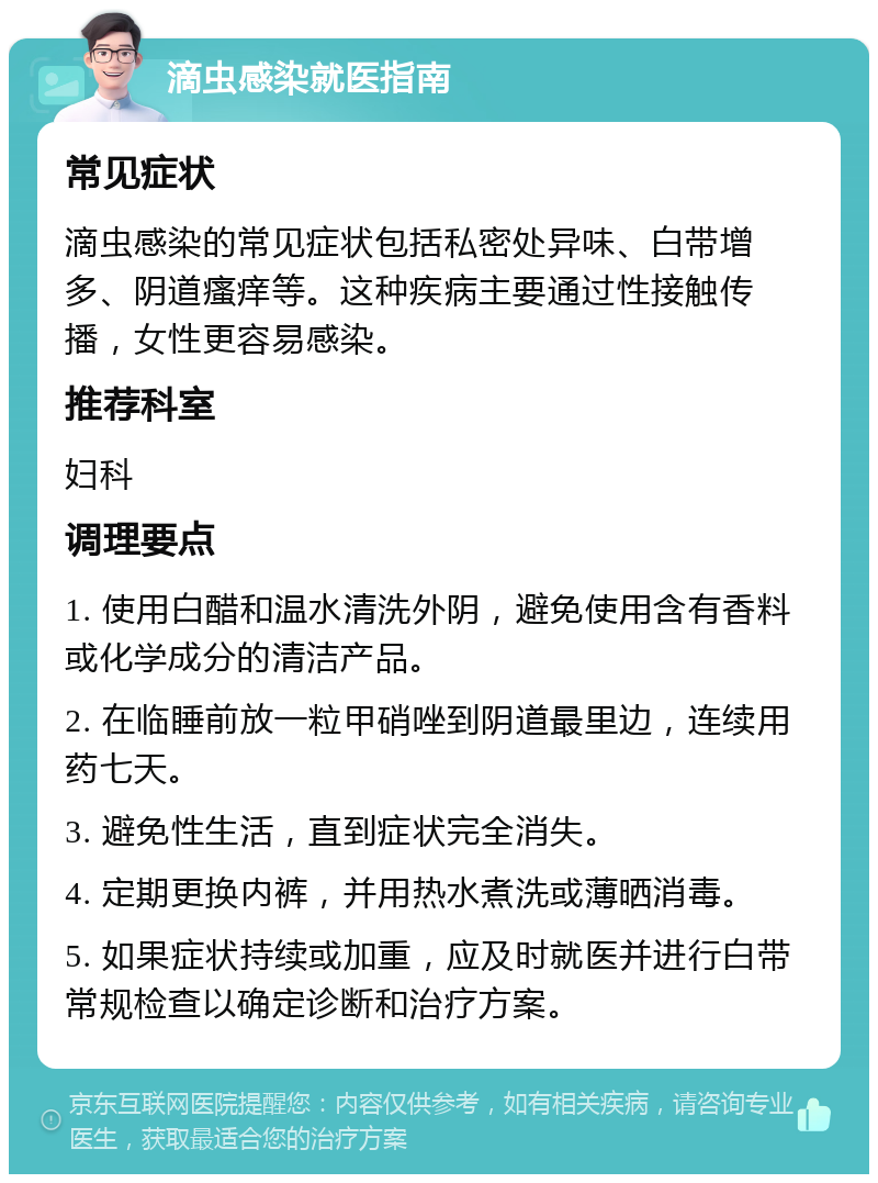 滴虫感染就医指南 常见症状 滴虫感染的常见症状包括私密处异味、白带增多、阴道瘙痒等。这种疾病主要通过性接触传播，女性更容易感染。 推荐科室 妇科 调理要点 1. 使用白醋和温水清洗外阴，避免使用含有香料或化学成分的清洁产品。 2. 在临睡前放一粒甲硝唑到阴道最里边，连续用药七天。 3. 避免性生活，直到症状完全消失。 4. 定期更换内裤，并用热水煮洗或薄晒消毒。 5. 如果症状持续或加重，应及时就医并进行白带常规检查以确定诊断和治疗方案。