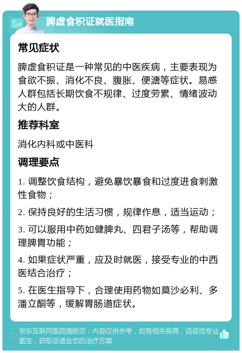 脾虚食积证就医指南 常见症状 脾虚食积证是一种常见的中医疾病，主要表现为食欲不振、消化不良、腹胀、便溏等症状。易感人群包括长期饮食不规律、过度劳累、情绪波动大的人群。 推荐科室 消化内科或中医科 调理要点 1. 调整饮食结构，避免暴饮暴食和过度进食刺激性食物； 2. 保持良好的生活习惯，规律作息，适当运动； 3. 可以服用中药如健脾丸、四君子汤等，帮助调理脾胃功能； 4. 如果症状严重，应及时就医，接受专业的中西医结合治疗； 5. 在医生指导下，合理使用药物如莫沙必利、多潘立酮等，缓解胃肠道症状。