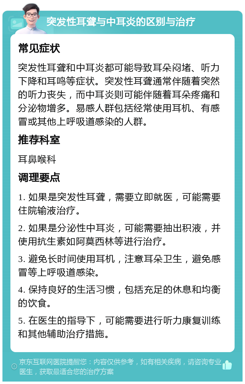 突发性耳聋与中耳炎的区别与治疗 常见症状 突发性耳聋和中耳炎都可能导致耳朵闷堵、听力下降和耳鸣等症状。突发性耳聋通常伴随着突然的听力丧失，而中耳炎则可能伴随着耳朵疼痛和分泌物增多。易感人群包括经常使用耳机、有感冒或其他上呼吸道感染的人群。 推荐科室 耳鼻喉科 调理要点 1. 如果是突发性耳聋，需要立即就医，可能需要住院输液治疗。 2. 如果是分泌性中耳炎，可能需要抽出积液，并使用抗生素如阿莫西林等进行治疗。 3. 避免长时间使用耳机，注意耳朵卫生，避免感冒等上呼吸道感染。 4. 保持良好的生活习惯，包括充足的休息和均衡的饮食。 5. 在医生的指导下，可能需要进行听力康复训练和其他辅助治疗措施。