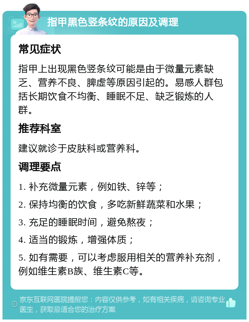 指甲黑色竖条纹的原因及调理 常见症状 指甲上出现黑色竖条纹可能是由于微量元素缺乏、营养不良、脾虚等原因引起的。易感人群包括长期饮食不均衡、睡眠不足、缺乏锻炼的人群。 推荐科室 建议就诊于皮肤科或营养科。 调理要点 1. 补充微量元素，例如铁、锌等； 2. 保持均衡的饮食，多吃新鲜蔬菜和水果； 3. 充足的睡眠时间，避免熬夜； 4. 适当的锻炼，增强体质； 5. 如有需要，可以考虑服用相关的营养补充剂，例如维生素B族、维生素C等。