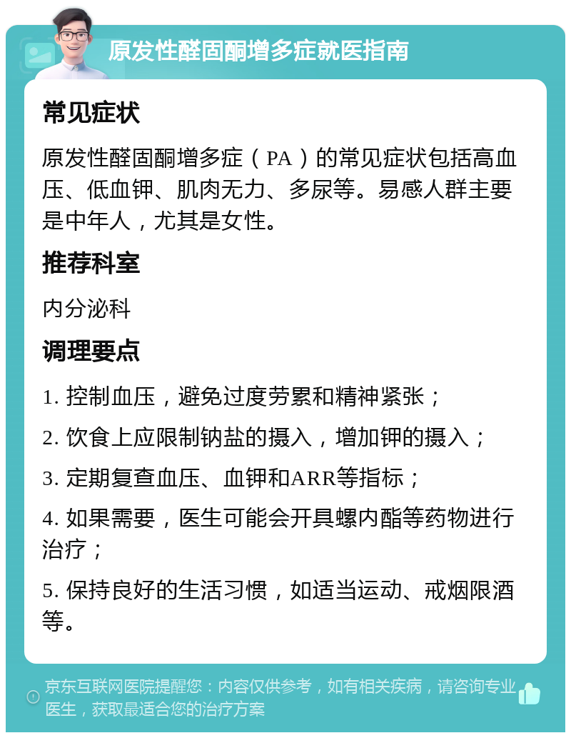 原发性醛固酮增多症就医指南 常见症状 原发性醛固酮增多症（PA）的常见症状包括高血压、低血钾、肌肉无力、多尿等。易感人群主要是中年人，尤其是女性。 推荐科室 内分泌科 调理要点 1. 控制血压，避免过度劳累和精神紧张； 2. 饮食上应限制钠盐的摄入，增加钾的摄入； 3. 定期复查血压、血钾和ARR等指标； 4. 如果需要，医生可能会开具螺内酯等药物进行治疗； 5. 保持良好的生活习惯，如适当运动、戒烟限酒等。