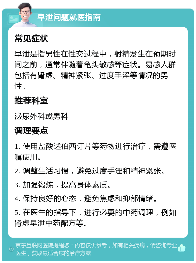 早泄问题就医指南 常见症状 早泄是指男性在性交过程中，射精发生在预期时间之前，通常伴随着龟头敏感等症状。易感人群包括有肾虚、精神紧张、过度手淫等情况的男性。 推荐科室 泌尿外科或男科 调理要点 1. 使用盐酸迖伯西订片等药物进行治疗，需遵医嘱使用。 2. 调整生活习惯，避免过度手淫和精神紧张。 3. 加强锻炼，提高身体素质。 4. 保持良好的心态，避免焦虑和抑郁情绪。 5. 在医生的指导下，进行必要的中药调理，例如肾虚早泄中药配方等。