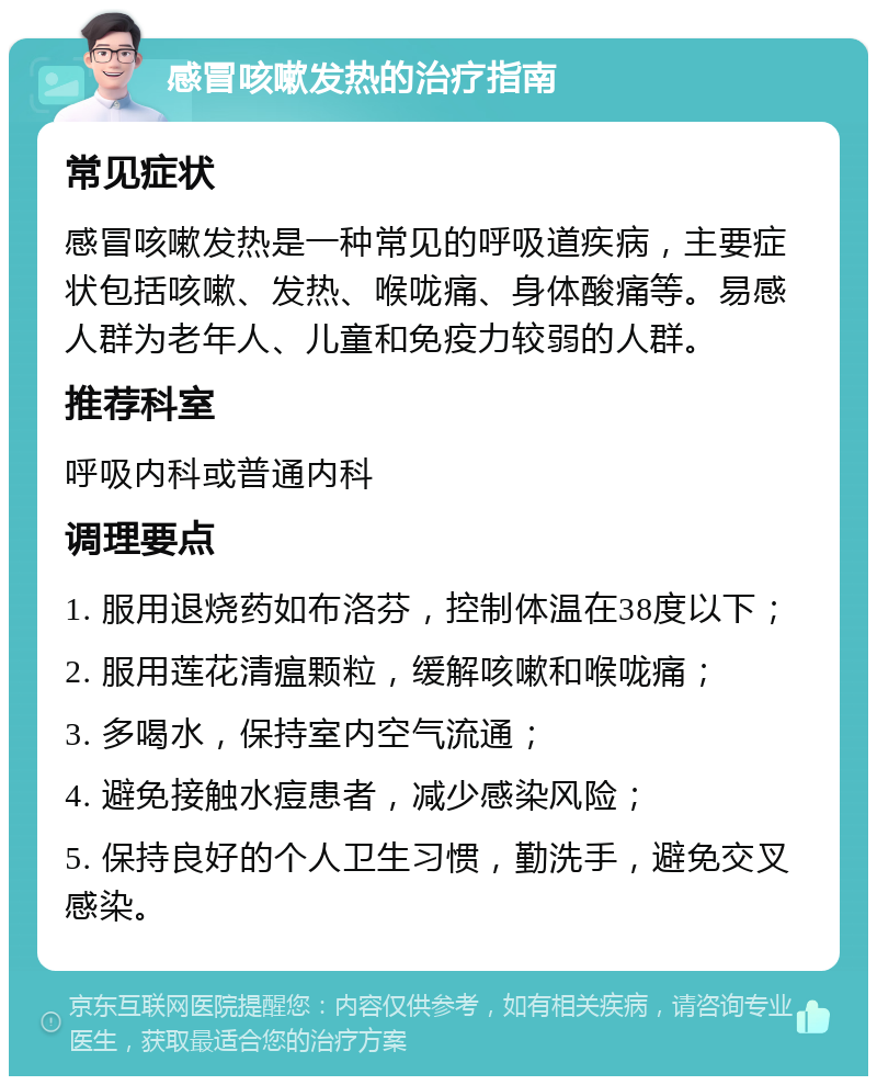 感冒咳嗽发热的治疗指南 常见症状 感冒咳嗽发热是一种常见的呼吸道疾病，主要症状包括咳嗽、发热、喉咙痛、身体酸痛等。易感人群为老年人、儿童和免疫力较弱的人群。 推荐科室 呼吸内科或普通内科 调理要点 1. 服用退烧药如布洛芬，控制体温在38度以下； 2. 服用莲花清瘟颗粒，缓解咳嗽和喉咙痛； 3. 多喝水，保持室内空气流通； 4. 避免接触水痘患者，减少感染风险； 5. 保持良好的个人卫生习惯，勤洗手，避免交叉感染。