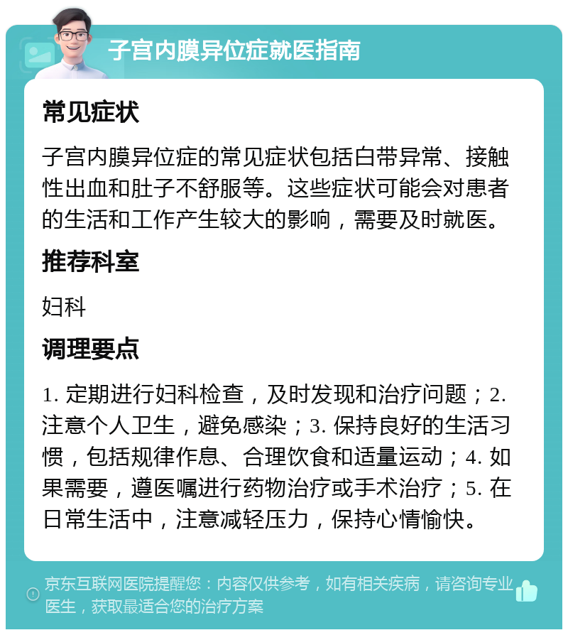 子宫内膜异位症就医指南 常见症状 子宫内膜异位症的常见症状包括白带异常、接触性出血和肚子不舒服等。这些症状可能会对患者的生活和工作产生较大的影响，需要及时就医。 推荐科室 妇科 调理要点 1. 定期进行妇科检查，及时发现和治疗问题；2. 注意个人卫生，避免感染；3. 保持良好的生活习惯，包括规律作息、合理饮食和适量运动；4. 如果需要，遵医嘱进行药物治疗或手术治疗；5. 在日常生活中，注意减轻压力，保持心情愉快。