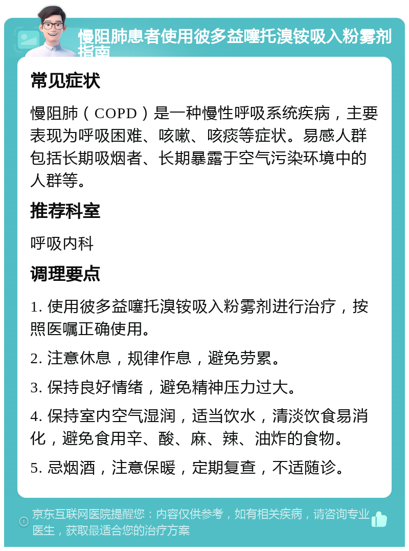 慢阻肺患者使用彼多益噻托溴铵吸入粉雾剂指南 常见症状 慢阻肺（COPD）是一种慢性呼吸系统疾病，主要表现为呼吸困难、咳嗽、咳痰等症状。易感人群包括长期吸烟者、长期暴露于空气污染环境中的人群等。 推荐科室 呼吸内科 调理要点 1. 使用彼多益噻托溴铵吸入粉雾剂进行治疗，按照医嘱正确使用。 2. 注意休息，规律作息，避免劳累。 3. 保持良好情绪，避免精神压力过大。 4. 保持室内空气湿润，适当饮水，清淡饮食易消化，避免食用辛、酸、麻、辣、油炸的食物。 5. 忌烟酒，注意保暖，定期复查，不适随诊。