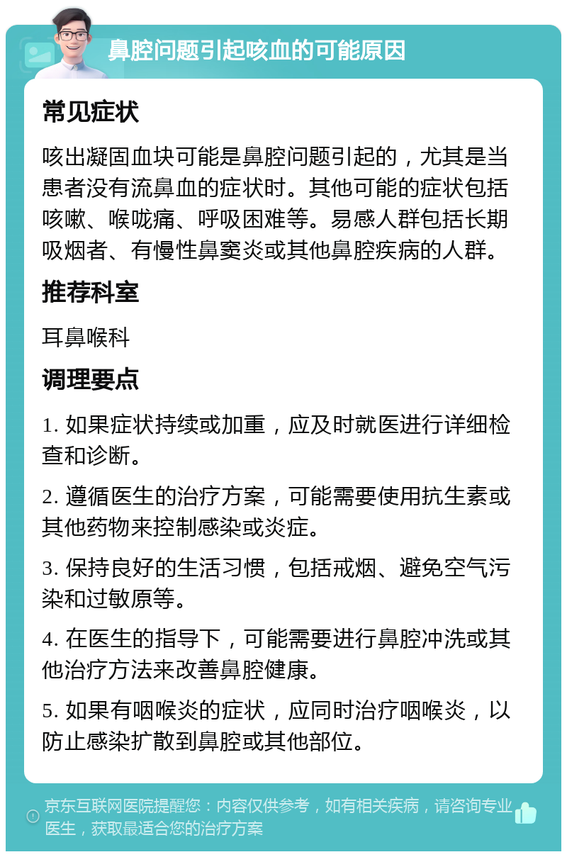 鼻腔问题引起咳血的可能原因 常见症状 咳出凝固血块可能是鼻腔问题引起的，尤其是当患者没有流鼻血的症状时。其他可能的症状包括咳嗽、喉咙痛、呼吸困难等。易感人群包括长期吸烟者、有慢性鼻窦炎或其他鼻腔疾病的人群。 推荐科室 耳鼻喉科 调理要点 1. 如果症状持续或加重，应及时就医进行详细检查和诊断。 2. 遵循医生的治疗方案，可能需要使用抗生素或其他药物来控制感染或炎症。 3. 保持良好的生活习惯，包括戒烟、避免空气污染和过敏原等。 4. 在医生的指导下，可能需要进行鼻腔冲洗或其他治疗方法来改善鼻腔健康。 5. 如果有咽喉炎的症状，应同时治疗咽喉炎，以防止感染扩散到鼻腔或其他部位。