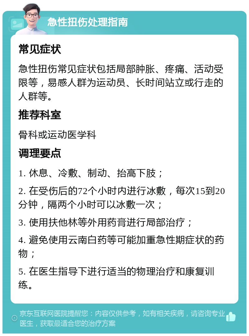 急性扭伤处理指南 常见症状 急性扭伤常见症状包括局部肿胀、疼痛、活动受限等，易感人群为运动员、长时间站立或行走的人群等。 推荐科室 骨科或运动医学科 调理要点 1. 休息、冷敷、制动、抬高下肢； 2. 在受伤后的72个小时内进行冰敷，每次15到20分钟，隔两个小时可以冰敷一次； 3. 使用扶他林等外用药膏进行局部治疗； 4. 避免使用云南白药等可能加重急性期症状的药物； 5. 在医生指导下进行适当的物理治疗和康复训练。