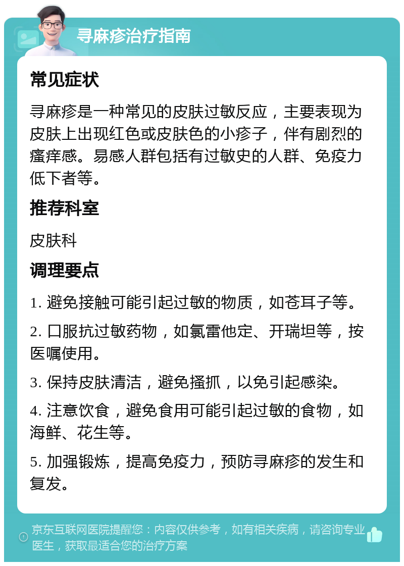 寻麻疹治疗指南 常见症状 寻麻疹是一种常见的皮肤过敏反应，主要表现为皮肤上出现红色或皮肤色的小疹子，伴有剧烈的瘙痒感。易感人群包括有过敏史的人群、免疫力低下者等。 推荐科室 皮肤科 调理要点 1. 避免接触可能引起过敏的物质，如苍耳子等。 2. 口服抗过敏药物，如氯雷他定、开瑞坦等，按医嘱使用。 3. 保持皮肤清洁，避免搔抓，以免引起感染。 4. 注意饮食，避免食用可能引起过敏的食物，如海鲜、花生等。 5. 加强锻炼，提高免疫力，预防寻麻疹的发生和复发。