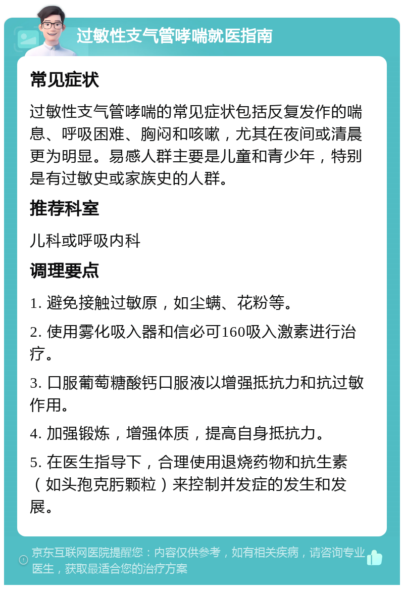 过敏性支气管哮喘就医指南 常见症状 过敏性支气管哮喘的常见症状包括反复发作的喘息、呼吸困难、胸闷和咳嗽，尤其在夜间或清晨更为明显。易感人群主要是儿童和青少年，特别是有过敏史或家族史的人群。 推荐科室 儿科或呼吸内科 调理要点 1. 避免接触过敏原，如尘螨、花粉等。 2. 使用雾化吸入器和信必可160吸入激素进行治疗。 3. 口服葡萄糖酸钙口服液以增强抵抗力和抗过敏作用。 4. 加强锻炼，增强体质，提高自身抵抗力。 5. 在医生指导下，合理使用退烧药物和抗生素（如头孢克肟颗粒）来控制并发症的发生和发展。