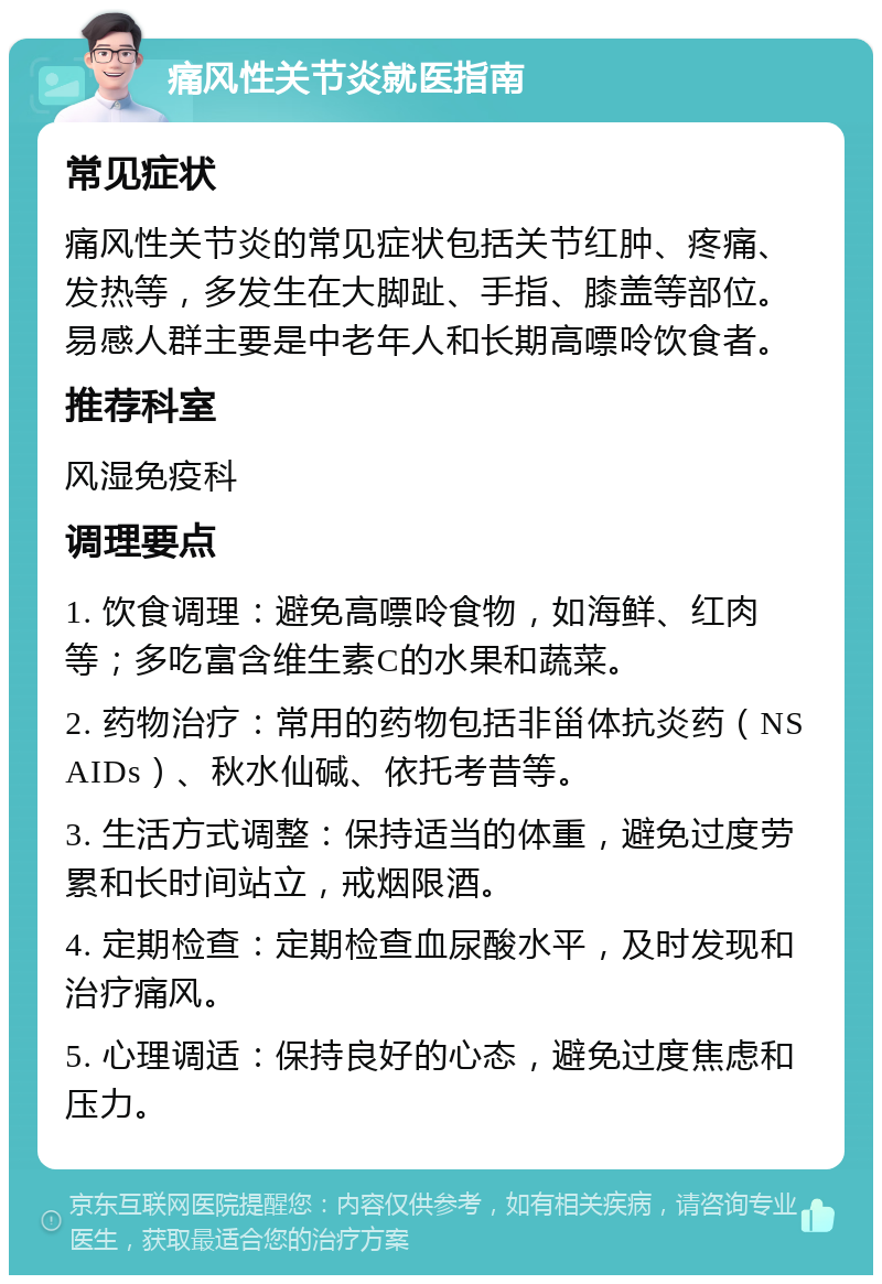 痛风性关节炎就医指南 常见症状 痛风性关节炎的常见症状包括关节红肿、疼痛、发热等，多发生在大脚趾、手指、膝盖等部位。易感人群主要是中老年人和长期高嘌呤饮食者。 推荐科室 风湿免疫科 调理要点 1. 饮食调理：避免高嘌呤食物，如海鲜、红肉等；多吃富含维生素C的水果和蔬菜。 2. 药物治疗：常用的药物包括非甾体抗炎药（NSAIDs）、秋水仙碱、依托考昔等。 3. 生活方式调整：保持适当的体重，避免过度劳累和长时间站立，戒烟限酒。 4. 定期检查：定期检查血尿酸水平，及时发现和治疗痛风。 5. 心理调适：保持良好的心态，避免过度焦虑和压力。