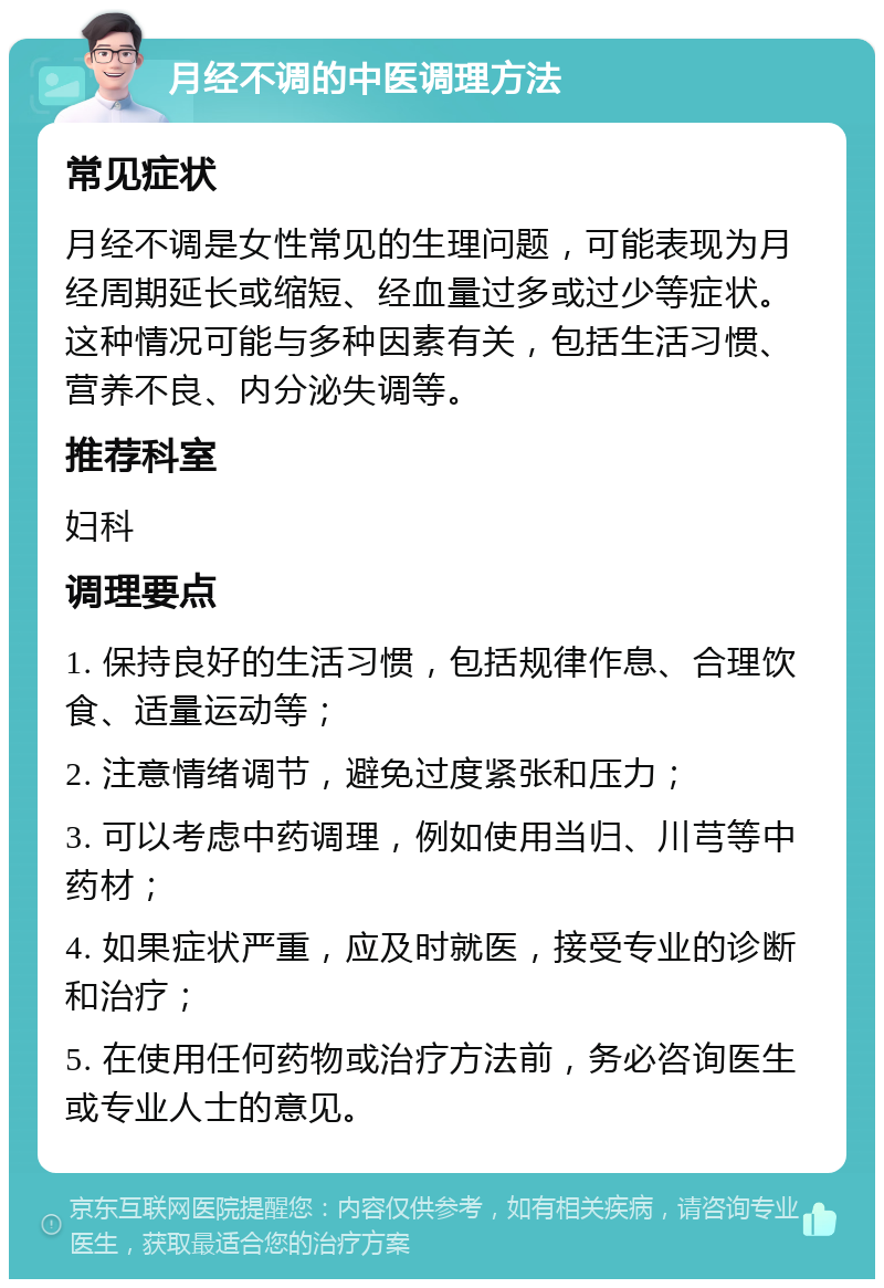 月经不调的中医调理方法 常见症状 月经不调是女性常见的生理问题，可能表现为月经周期延长或缩短、经血量过多或过少等症状。这种情况可能与多种因素有关，包括生活习惯、营养不良、内分泌失调等。 推荐科室 妇科 调理要点 1. 保持良好的生活习惯，包括规律作息、合理饮食、适量运动等； 2. 注意情绪调节，避免过度紧张和压力； 3. 可以考虑中药调理，例如使用当归、川芎等中药材； 4. 如果症状严重，应及时就医，接受专业的诊断和治疗； 5. 在使用任何药物或治疗方法前，务必咨询医生或专业人士的意见。