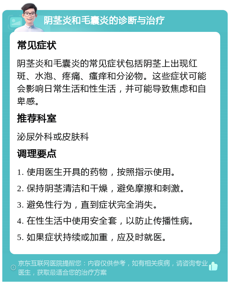 阴茎炎和毛囊炎的诊断与治疗 常见症状 阴茎炎和毛囊炎的常见症状包括阴茎上出现红斑、水泡、疼痛、瘙痒和分泌物。这些症状可能会影响日常生活和性生活，并可能导致焦虑和自卑感。 推荐科室 泌尿外科或皮肤科 调理要点 1. 使用医生开具的药物，按照指示使用。 2. 保持阴茎清洁和干燥，避免摩擦和刺激。 3. 避免性行为，直到症状完全消失。 4. 在性生活中使用安全套，以防止传播性病。 5. 如果症状持续或加重，应及时就医。