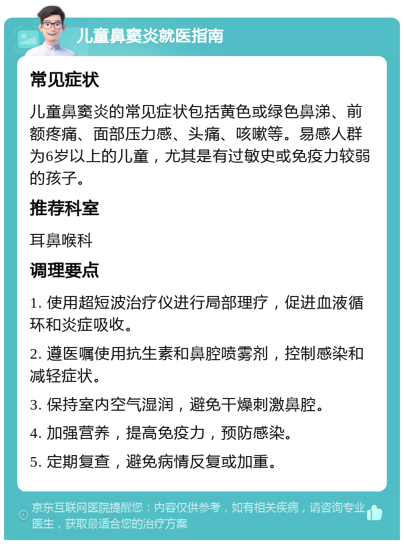 儿童鼻窦炎就医指南 常见症状 儿童鼻窦炎的常见症状包括黄色或绿色鼻涕、前额疼痛、面部压力感、头痛、咳嗽等。易感人群为6岁以上的儿童，尤其是有过敏史或免疫力较弱的孩子。 推荐科室 耳鼻喉科 调理要点 1. 使用超短波治疗仪进行局部理疗，促进血液循环和炎症吸收。 2. 遵医嘱使用抗生素和鼻腔喷雾剂，控制感染和减轻症状。 3. 保持室内空气湿润，避免干燥刺激鼻腔。 4. 加强营养，提高免疫力，预防感染。 5. 定期复查，避免病情反复或加重。