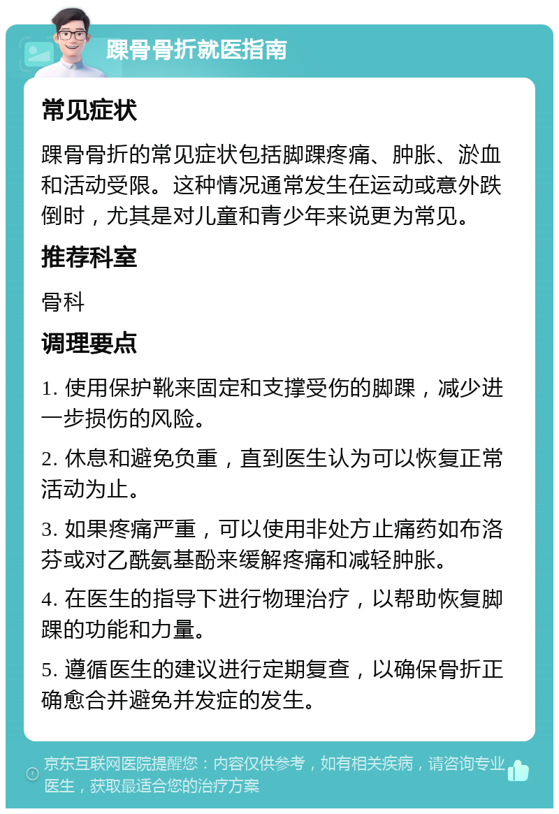 踝骨骨折就医指南 常见症状 踝骨骨折的常见症状包括脚踝疼痛、肿胀、淤血和活动受限。这种情况通常发生在运动或意外跌倒时，尤其是对儿童和青少年来说更为常见。 推荐科室 骨科 调理要点 1. 使用保护靴来固定和支撑受伤的脚踝，减少进一步损伤的风险。 2. 休息和避免负重，直到医生认为可以恢复正常活动为止。 3. 如果疼痛严重，可以使用非处方止痛药如布洛芬或对乙酰氨基酚来缓解疼痛和减轻肿胀。 4. 在医生的指导下进行物理治疗，以帮助恢复脚踝的功能和力量。 5. 遵循医生的建议进行定期复查，以确保骨折正确愈合并避免并发症的发生。