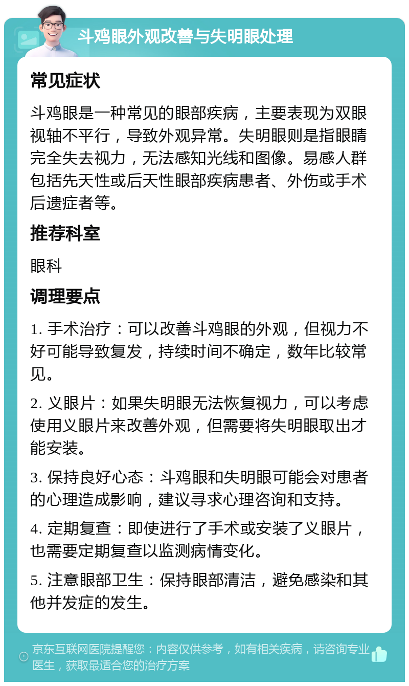 斗鸡眼外观改善与失明眼处理 常见症状 斗鸡眼是一种常见的眼部疾病，主要表现为双眼视轴不平行，导致外观异常。失明眼则是指眼睛完全失去视力，无法感知光线和图像。易感人群包括先天性或后天性眼部疾病患者、外伤或手术后遗症者等。 推荐科室 眼科 调理要点 1. 手术治疗：可以改善斗鸡眼的外观，但视力不好可能导致复发，持续时间不确定，数年比较常见。 2. 义眼片：如果失明眼无法恢复视力，可以考虑使用义眼片来改善外观，但需要将失明眼取出才能安装。 3. 保持良好心态：斗鸡眼和失明眼可能会对患者的心理造成影响，建议寻求心理咨询和支持。 4. 定期复查：即使进行了手术或安装了义眼片，也需要定期复查以监测病情变化。 5. 注意眼部卫生：保持眼部清洁，避免感染和其他并发症的发生。