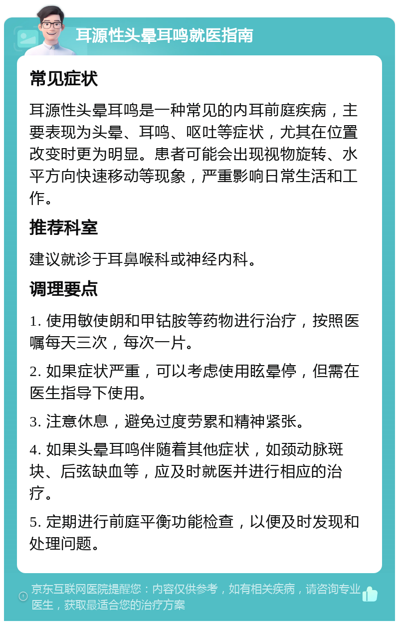 耳源性头晕耳鸣就医指南 常见症状 耳源性头晕耳鸣是一种常见的内耳前庭疾病，主要表现为头晕、耳鸣、呕吐等症状，尤其在位置改变时更为明显。患者可能会出现视物旋转、水平方向快速移动等现象，严重影响日常生活和工作。 推荐科室 建议就诊于耳鼻喉科或神经内科。 调理要点 1. 使用敏使朗和甲钴胺等药物进行治疗，按照医嘱每天三次，每次一片。 2. 如果症状严重，可以考虑使用眩晕停，但需在医生指导下使用。 3. 注意休息，避免过度劳累和精神紧张。 4. 如果头晕耳鸣伴随着其他症状，如颈动脉斑块、后弦缺血等，应及时就医并进行相应的治疗。 5. 定期进行前庭平衡功能检查，以便及时发现和处理问题。