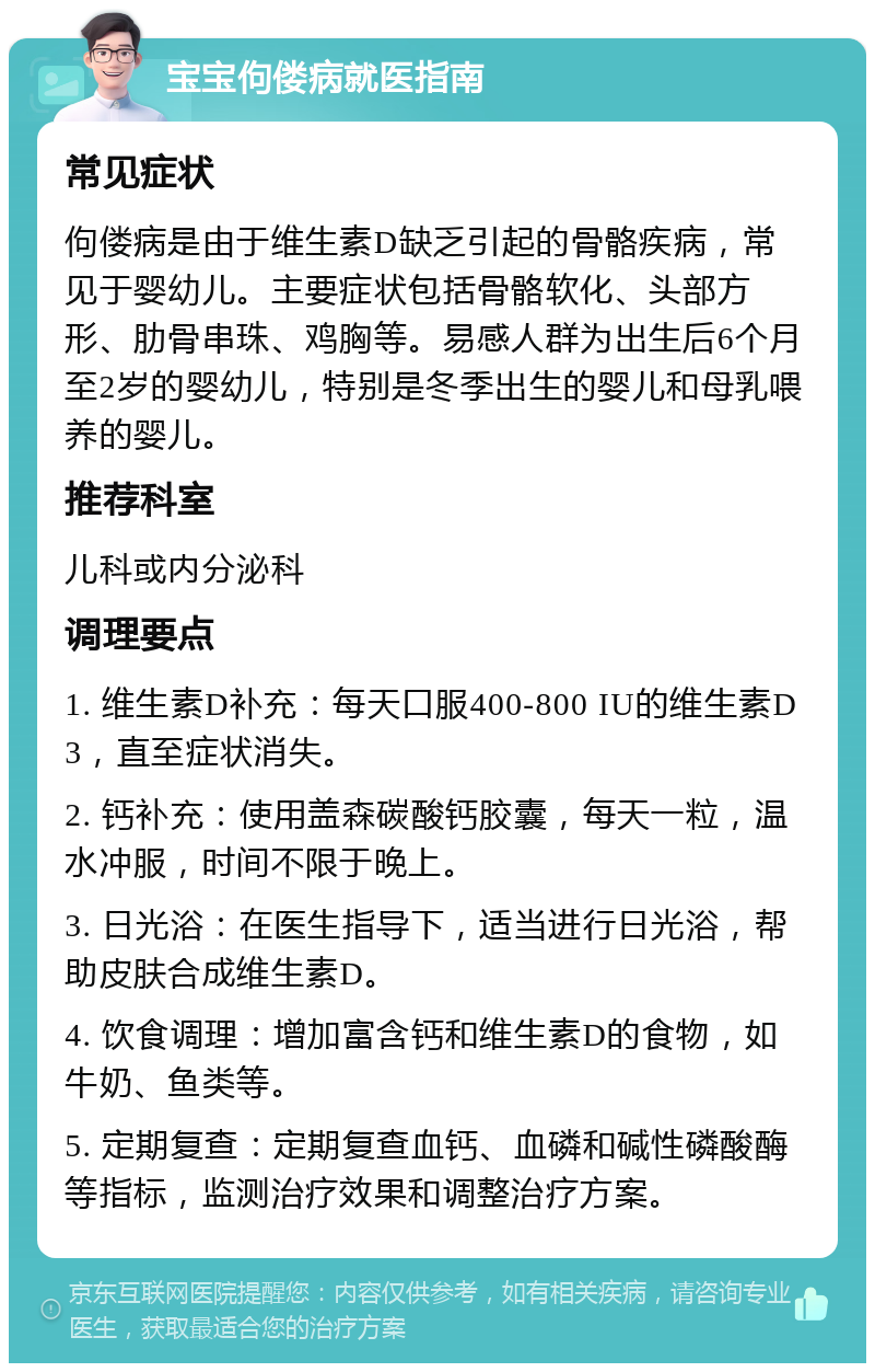 宝宝佝偻病就医指南 常见症状 佝偻病是由于维生素D缺乏引起的骨骼疾病，常见于婴幼儿。主要症状包括骨骼软化、头部方形、肋骨串珠、鸡胸等。易感人群为出生后6个月至2岁的婴幼儿，特别是冬季出生的婴儿和母乳喂养的婴儿。 推荐科室 儿科或内分泌科 调理要点 1. 维生素D补充：每天口服400-800 IU的维生素D3，直至症状消失。 2. 钙补充：使用盖森碳酸钙胶囊，每天一粒，温水冲服，时间不限于晚上。 3. 日光浴：在医生指导下，适当进行日光浴，帮助皮肤合成维生素D。 4. 饮食调理：增加富含钙和维生素D的食物，如牛奶、鱼类等。 5. 定期复查：定期复查血钙、血磷和碱性磷酸酶等指标，监测治疗效果和调整治疗方案。