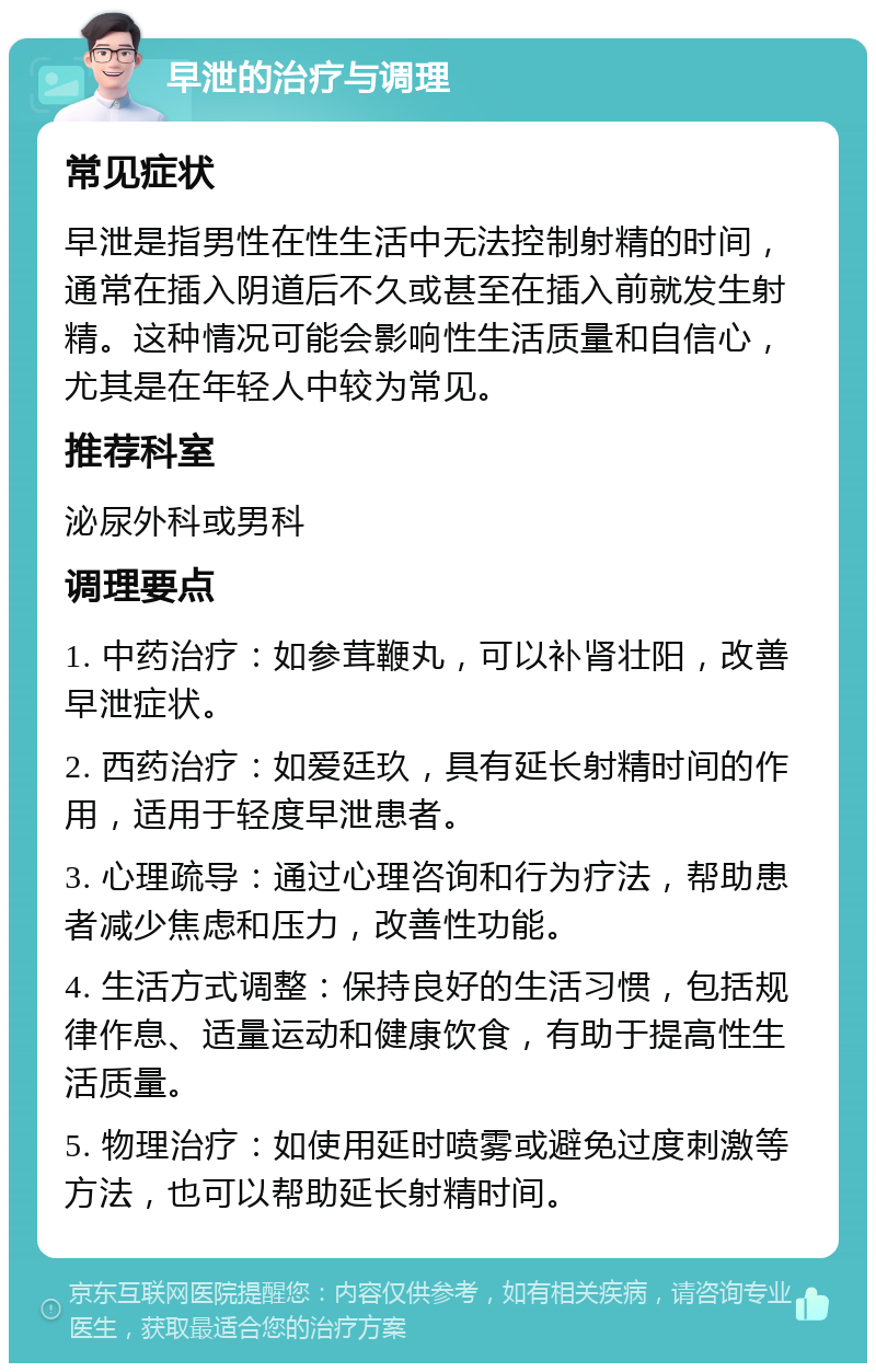 早泄的治疗与调理 常见症状 早泄是指男性在性生活中无法控制射精的时间，通常在插入阴道后不久或甚至在插入前就发生射精。这种情况可能会影响性生活质量和自信心，尤其是在年轻人中较为常见。 推荐科室 泌尿外科或男科 调理要点 1. 中药治疗：如参茸鞭丸，可以补肾壮阳，改善早泄症状。 2. 西药治疗：如爱廷玖，具有延长射精时间的作用，适用于轻度早泄患者。 3. 心理疏导：通过心理咨询和行为疗法，帮助患者减少焦虑和压力，改善性功能。 4. 生活方式调整：保持良好的生活习惯，包括规律作息、适量运动和健康饮食，有助于提高性生活质量。 5. 物理治疗：如使用延时喷雾或避免过度刺激等方法，也可以帮助延长射精时间。