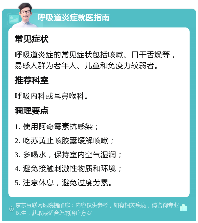 呼吸道炎症就医指南 常见症状 呼吸道炎症的常见症状包括咳嗽、口干舌燥等，易感人群为老年人、儿童和免疫力较弱者。 推荐科室 呼吸内科或耳鼻喉科。 调理要点 1. 使用阿奇霉素抗感染； 2. 吃苏黄止咳胶囊缓解咳嗽； 3. 多喝水，保持室内空气湿润； 4. 避免接触刺激性物质和环境； 5. 注意休息，避免过度劳累。