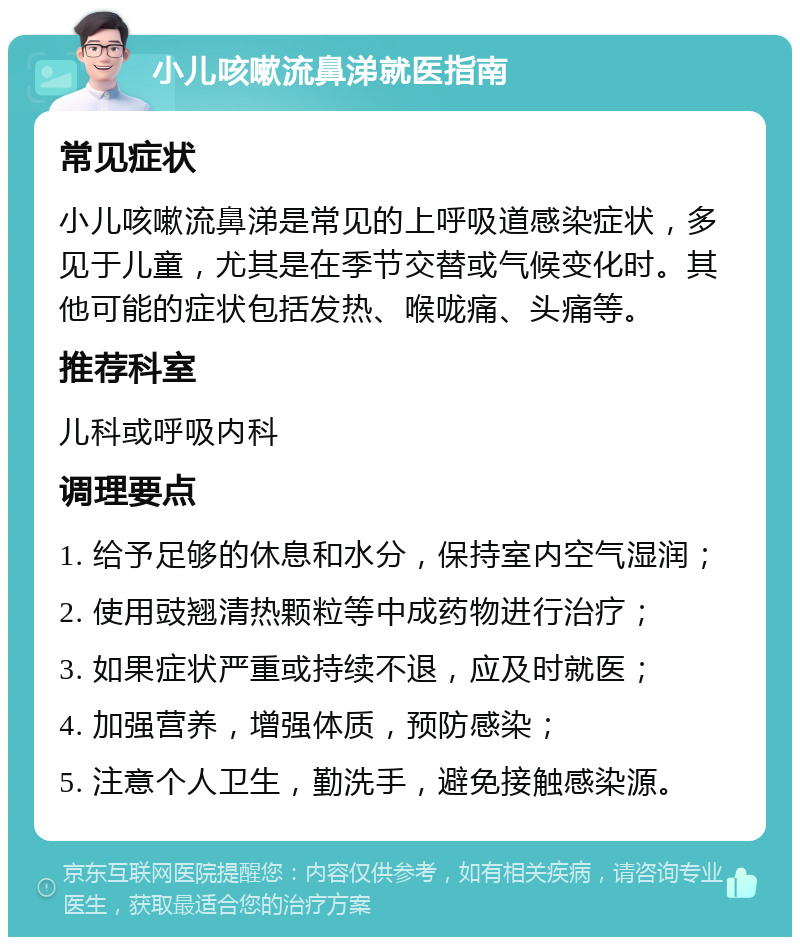 小儿咳嗽流鼻涕就医指南 常见症状 小儿咳嗽流鼻涕是常见的上呼吸道感染症状，多见于儿童，尤其是在季节交替或气候变化时。其他可能的症状包括发热、喉咙痛、头痛等。 推荐科室 儿科或呼吸内科 调理要点 1. 给予足够的休息和水分，保持室内空气湿润； 2. 使用豉翘清热颗粒等中成药物进行治疗； 3. 如果症状严重或持续不退，应及时就医； 4. 加强营养，增强体质，预防感染； 5. 注意个人卫生，勤洗手，避免接触感染源。