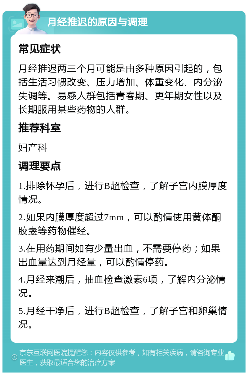 月经推迟的原因与调理 常见症状 月经推迟两三个月可能是由多种原因引起的，包括生活习惯改变、压力增加、体重变化、内分泌失调等。易感人群包括青春期、更年期女性以及长期服用某些药物的人群。 推荐科室 妇产科 调理要点 1.排除怀孕后，进行B超检查，了解子宫内膜厚度情况。 2.如果内膜厚度超过7mm，可以酌情使用黄体酮胶囊等药物催经。 3.在用药期间如有少量出血，不需要停药；如果出血量达到月经量，可以酌情停药。 4.月经来潮后，抽血检查激素6项，了解内分泌情况。 5.月经干净后，进行B超检查，了解子宫和卵巢情况。