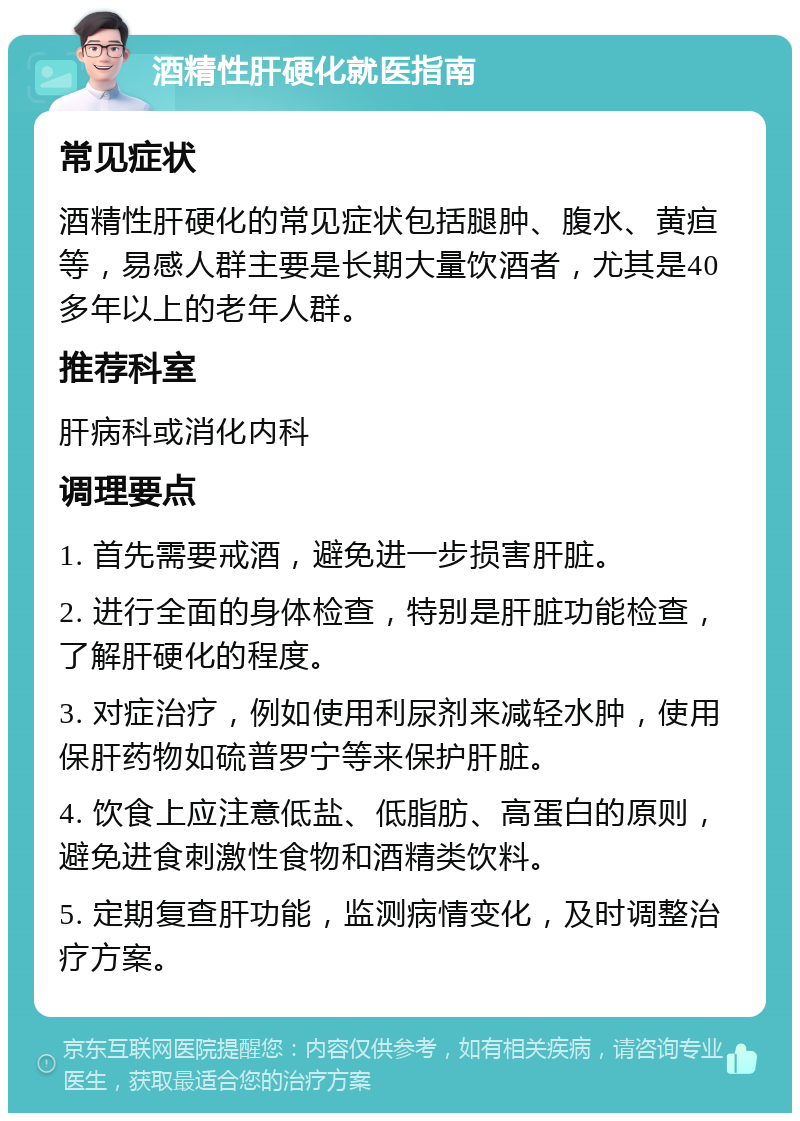 酒精性肝硬化就医指南 常见症状 酒精性肝硬化的常见症状包括腿肿、腹水、黄疸等，易感人群主要是长期大量饮酒者，尤其是40多年以上的老年人群。 推荐科室 肝病科或消化内科 调理要点 1. 首先需要戒酒，避免进一步损害肝脏。 2. 进行全面的身体检查，特别是肝脏功能检查，了解肝硬化的程度。 3. 对症治疗，例如使用利尿剂来减轻水肿，使用保肝药物如硫普罗宁等来保护肝脏。 4. 饮食上应注意低盐、低脂肪、高蛋白的原则，避免进食刺激性食物和酒精类饮料。 5. 定期复查肝功能，监测病情变化，及时调整治疗方案。