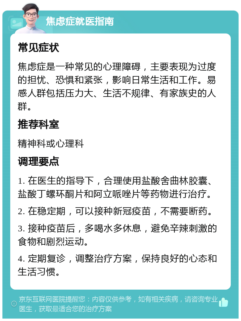 焦虑症就医指南 常见症状 焦虑症是一种常见的心理障碍，主要表现为过度的担忧、恐惧和紧张，影响日常生活和工作。易感人群包括压力大、生活不规律、有家族史的人群。 推荐科室 精神科或心理科 调理要点 1. 在医生的指导下，合理使用盐酸舍曲林胶囊、盐酸丁螺环酮片和阿立哌唑片等药物进行治疗。 2. 在稳定期，可以接种新冠疫苗，不需要断药。 3. 接种疫苗后，多喝水多休息，避免辛辣刺激的食物和剧烈运动。 4. 定期复诊，调整治疗方案，保持良好的心态和生活习惯。