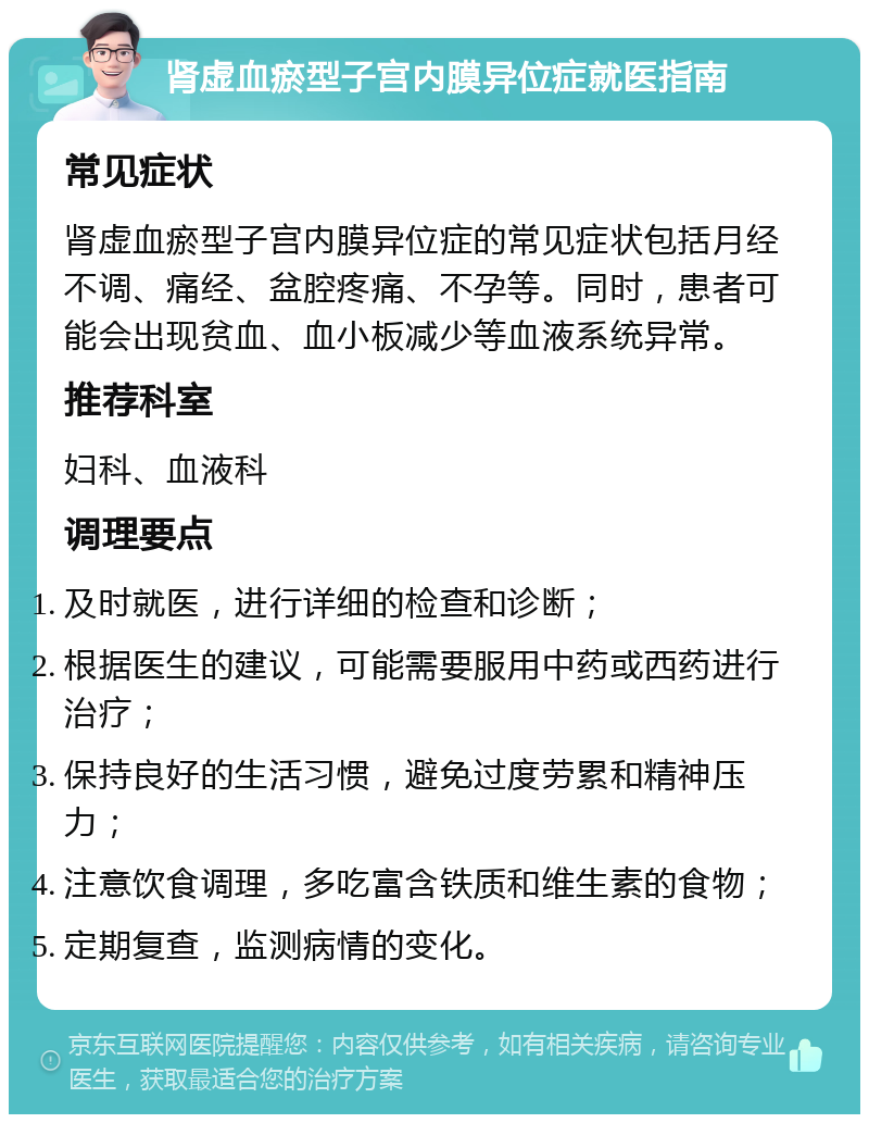 肾虚血瘀型子宫内膜异位症就医指南 常见症状 肾虚血瘀型子宫内膜异位症的常见症状包括月经不调、痛经、盆腔疼痛、不孕等。同时，患者可能会出现贫血、血小板减少等血液系统异常。 推荐科室 妇科、血液科 调理要点 及时就医，进行详细的检查和诊断； 根据医生的建议，可能需要服用中药或西药进行治疗； 保持良好的生活习惯，避免过度劳累和精神压力； 注意饮食调理，多吃富含铁质和维生素的食物； 定期复查，监测病情的变化。