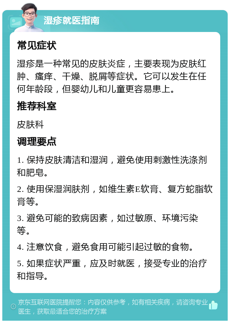 湿疹就医指南 常见症状 湿疹是一种常见的皮肤炎症，主要表现为皮肤红肿、瘙痒、干燥、脱屑等症状。它可以发生在任何年龄段，但婴幼儿和儿童更容易患上。 推荐科室 皮肤科 调理要点 1. 保持皮肤清洁和湿润，避免使用刺激性洗涤剂和肥皂。 2. 使用保湿润肤剂，如维生素E软膏、复方蛇脂软膏等。 3. 避免可能的致病因素，如过敏原、环境污染等。 4. 注意饮食，避免食用可能引起过敏的食物。 5. 如果症状严重，应及时就医，接受专业的治疗和指导。