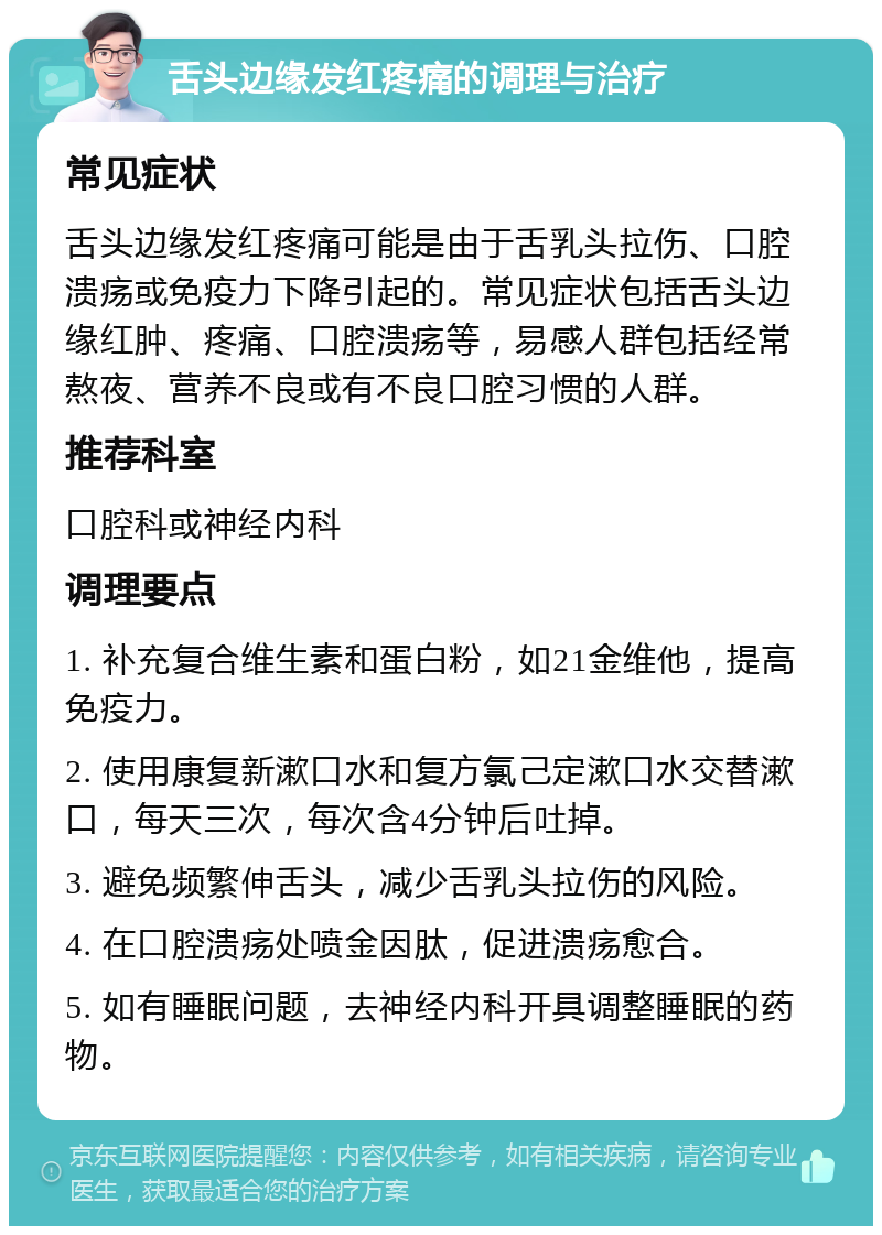 舌头边缘发红疼痛的调理与治疗 常见症状 舌头边缘发红疼痛可能是由于舌乳头拉伤、口腔溃疡或免疫力下降引起的。常见症状包括舌头边缘红肿、疼痛、口腔溃疡等，易感人群包括经常熬夜、营养不良或有不良口腔习惯的人群。 推荐科室 口腔科或神经内科 调理要点 1. 补充复合维生素和蛋白粉，如21金维他，提高免疫力。 2. 使用康复新漱口水和复方氯己定漱口水交替漱口，每天三次，每次含4分钟后吐掉。 3. 避免频繁伸舌头，减少舌乳头拉伤的风险。 4. 在口腔溃疡处喷金因肽，促进溃疡愈合。 5. 如有睡眠问题，去神经内科开具调整睡眠的药物。